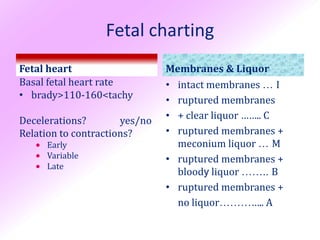 Fetal charting
Fetal heart                    Membranes & Liquor
Basal fetal heart rate         • intact membranes … I
• brady>110-160<tachy          • ruptured membranes
Decelerations?        yes/no   • + clear liquor …….. C
Relation to contractions?      • ruptured membranes +
      Early                     meconium liquor … M
      Variable                • ruptured membranes +
      Late
                                 bloody liquor …….. B
                               • ruptured membranes +
                                 no liquor………….. A
 