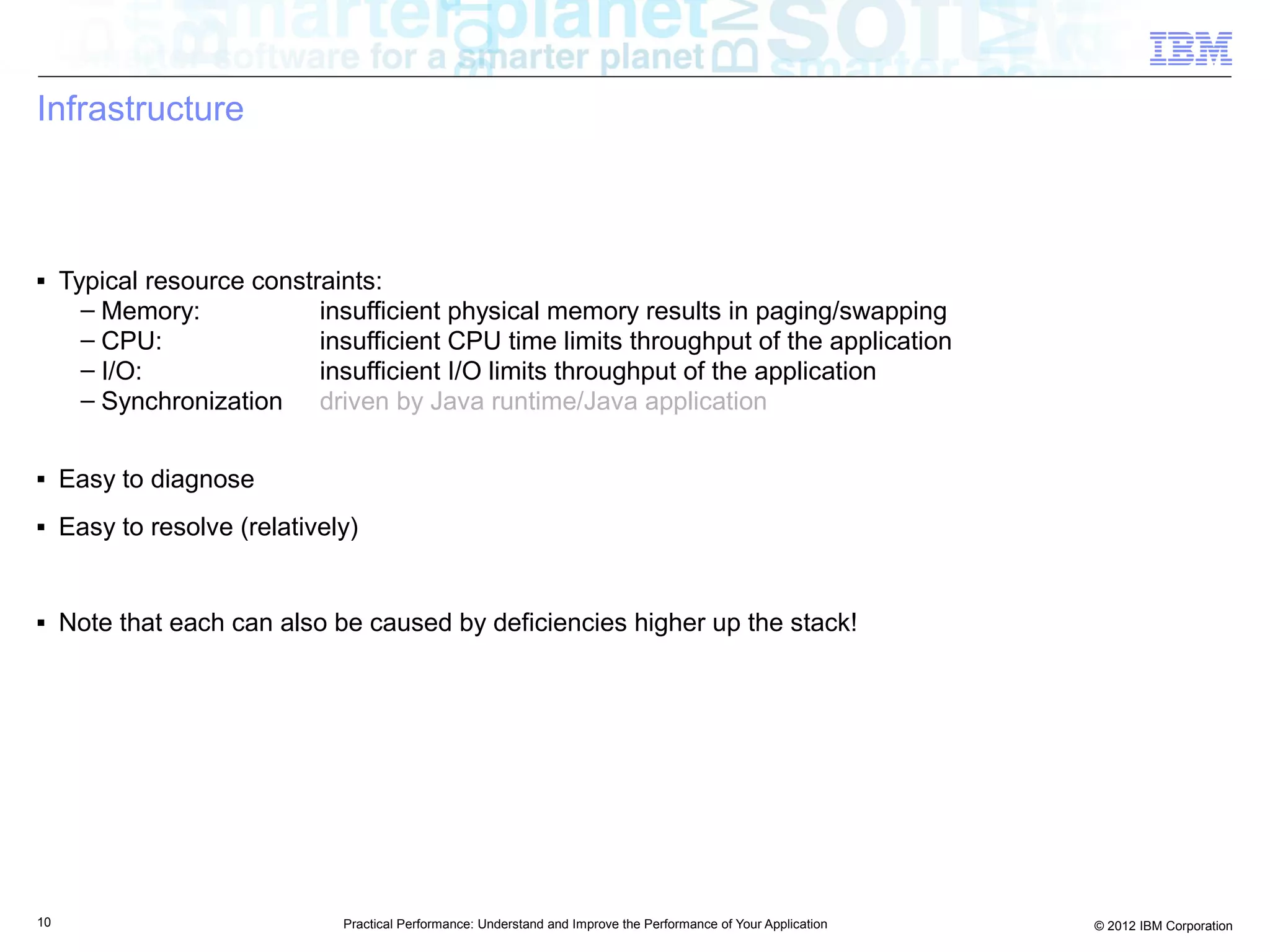 Infrastructure



■    Typical resource constraints:
       – Memory:            insufficient physical memory results in paging/swapping
       – CPU:               insufficient CPU time limits throughput of the application
       – I/O:               insufficient I/O limits throughput of the application
       – Synchronization driven by Java runtime/Java application

■    Easy to diagnose
■    Easy to resolve (relatively)


■    Note that each can also be caused by deficiencies higher up the stack!




10                             Practical Performance: Understand and Improve the Performance of Your Application   © 2012 IBM Corporation
 