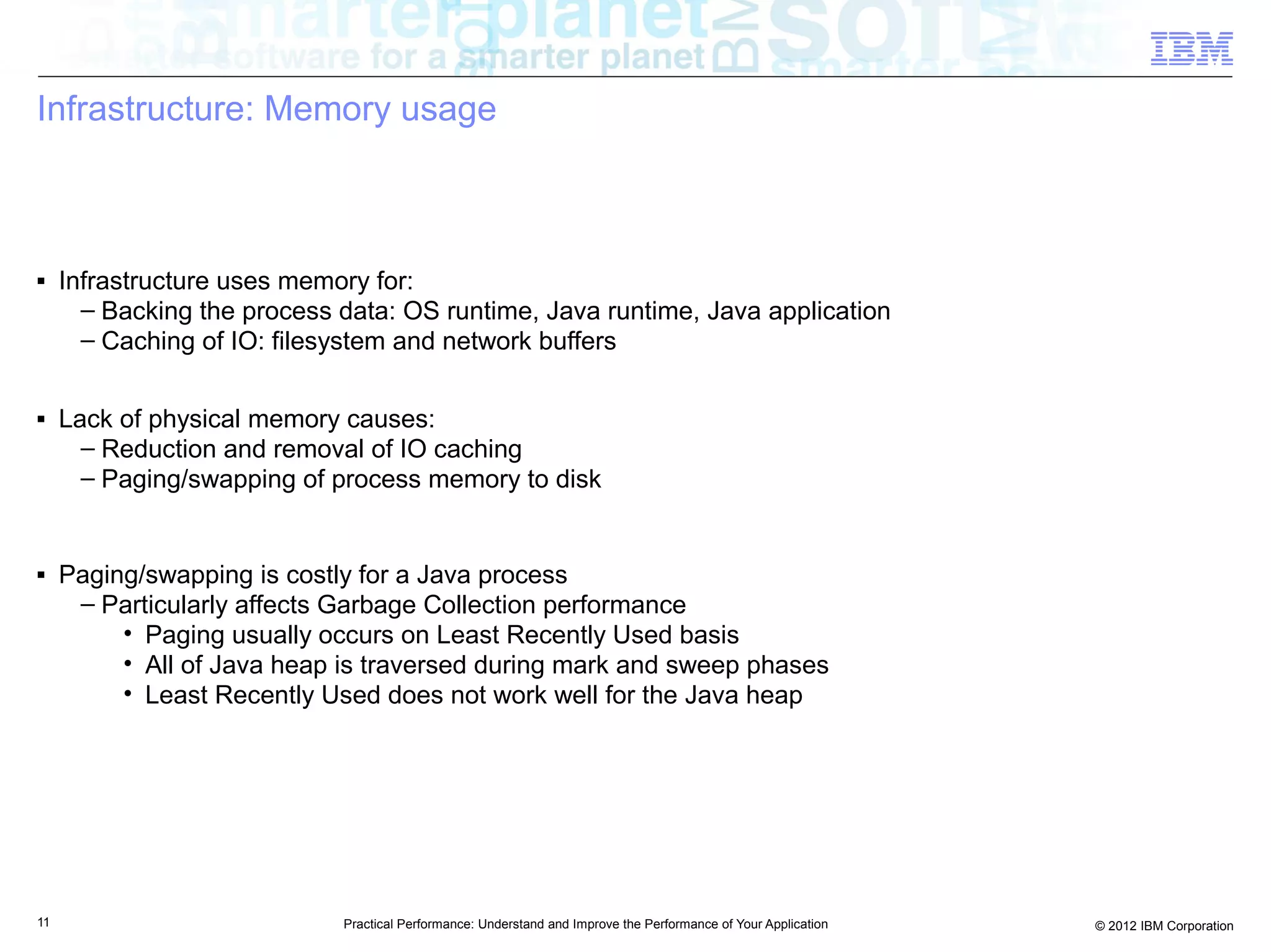 Infrastructure: Memory usage



■    Infrastructure uses memory for:
       – Backing the process data: OS runtime, Java runtime, Java application
       – Caching of IO: filesystem and network buffers

■    Lack of physical memory causes:
       – Reduction and removal of IO caching
       – Paging/swapping of process memory to disk


■    Paging/swapping is costly for a Java process
      – Particularly affects Garbage Collection performance
          • Paging usually occurs on Least Recently Used basis
          • All of Java heap is traversed during mark and sweep phases
          • Least Recently Used does not work well for the Java heap




11                           Practical Performance: Understand and Improve the Performance of Your Application   © 2012 IBM Corporation
 