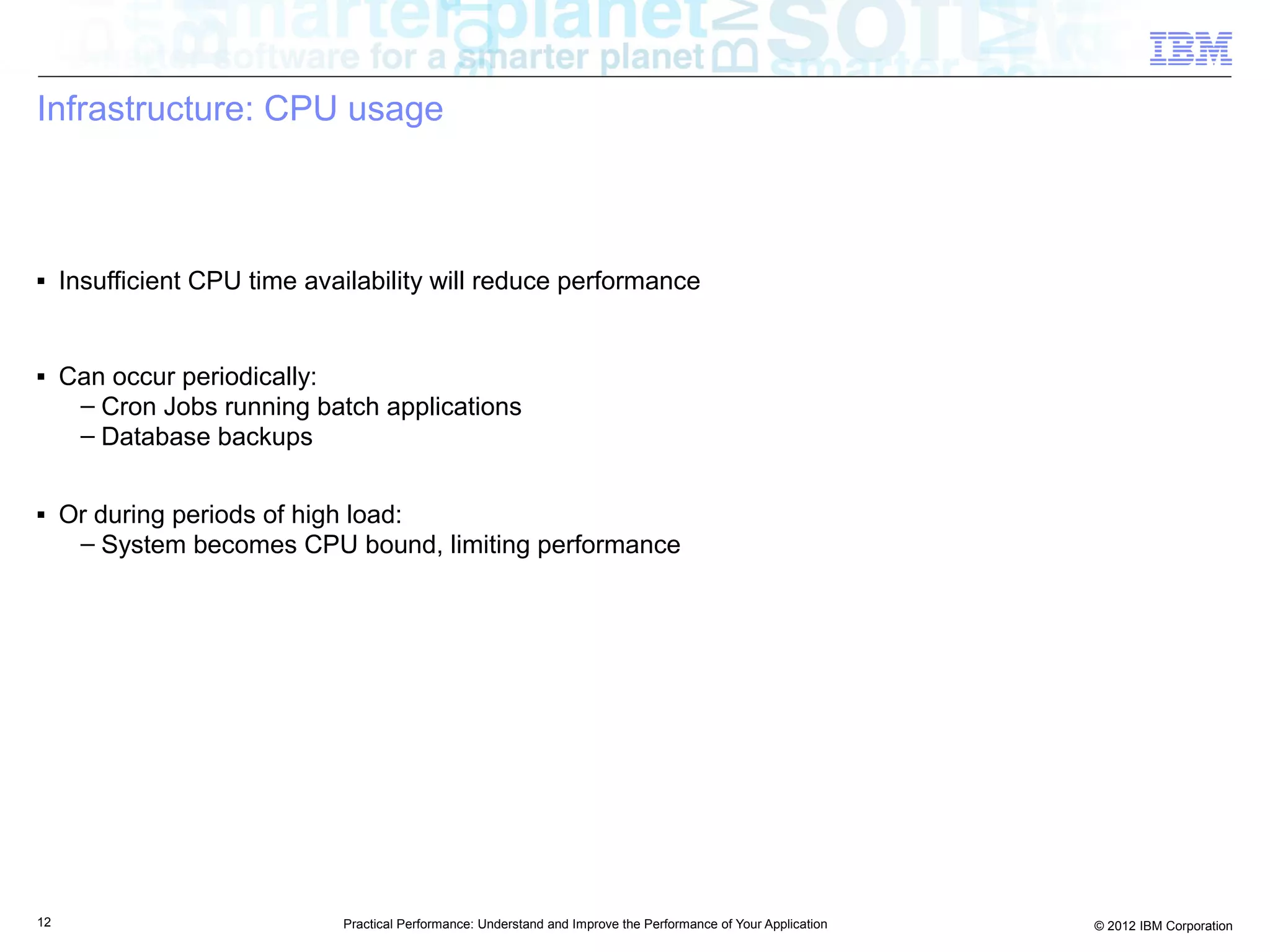 Infrastructure: CPU usage



■    Insufficient CPU time availability will reduce performance


■    Can occur periodically:
      – Cron Jobs running batch applications
      – Database backups

■    Or during periods of high load:
      – System becomes CPU bound, limiting performance




12                            Practical Performance: Understand and Improve the Performance of Your Application   © 2012 IBM Corporation
 