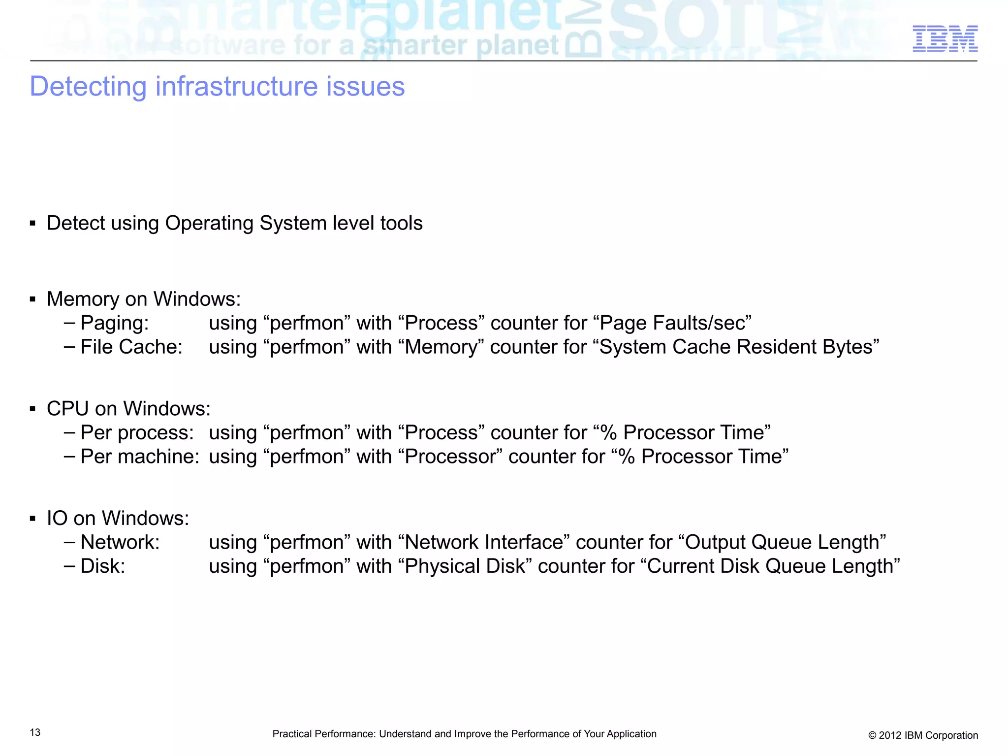 Detecting infrastructure issues



■    Detect using Operating System level tools


■    Memory on Windows:
      – Paging:     using “perfmon” with “Process” counter for “Page Faults/sec”
      – File Cache: using “perfmon” with “Memory” counter for “System Cache Resident Bytes”

■    CPU on Windows:
      – Per process: using “perfmon” with “Process” counter for “% Processor Time”
      – Per machine: using “perfmon” with “Processor” counter for “% Processor Time”

■    IO on Windows:
       – Network:   using “perfmon” with “Network Interface” counter for “Output Queue Length”
       – Disk:      using “perfmon” with “Physical Disk” counter for “Current Disk Queue Length”




13                           Practical Performance: Understand and Improve the Performance of Your Application   © 2012 IBM Corporation
 