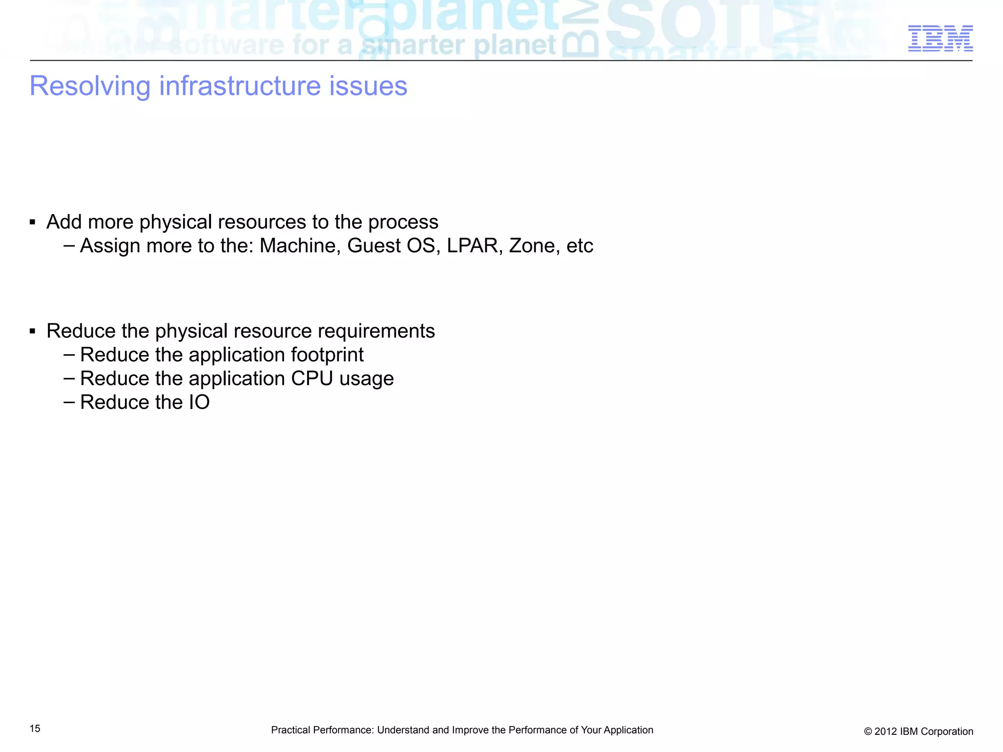 Resolving infrastructure issues



■    Add more physical resources to the process
      – Assign more to the: Machine, Guest OS, LPAR, Zone, etc



■    Reduce the physical resource requirements
      – Reduce the application footprint
      – Reduce the application CPU usage
      – Reduce the IO




15                          Practical Performance: Understand and Improve the Performance of Your Application   © 2012 IBM Corporation
 