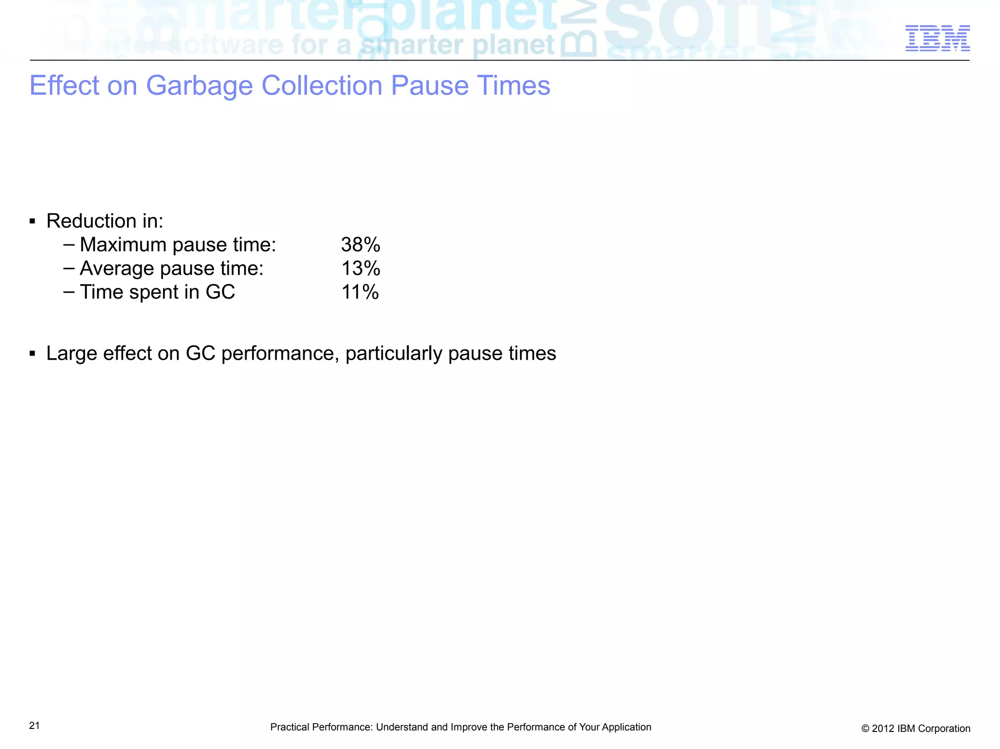 Effect on Garbage Collection Pause Times



■    Reduction in:
      – Maximum pause time:                38%
      – Average pause time:                13%
      – Time spent in GC                   11%

■    Large effect on GC performance, particularly pause times




21                           Practical Performance: Understand and Improve the Performance of Your Application   © 2012 IBM Corporation
 