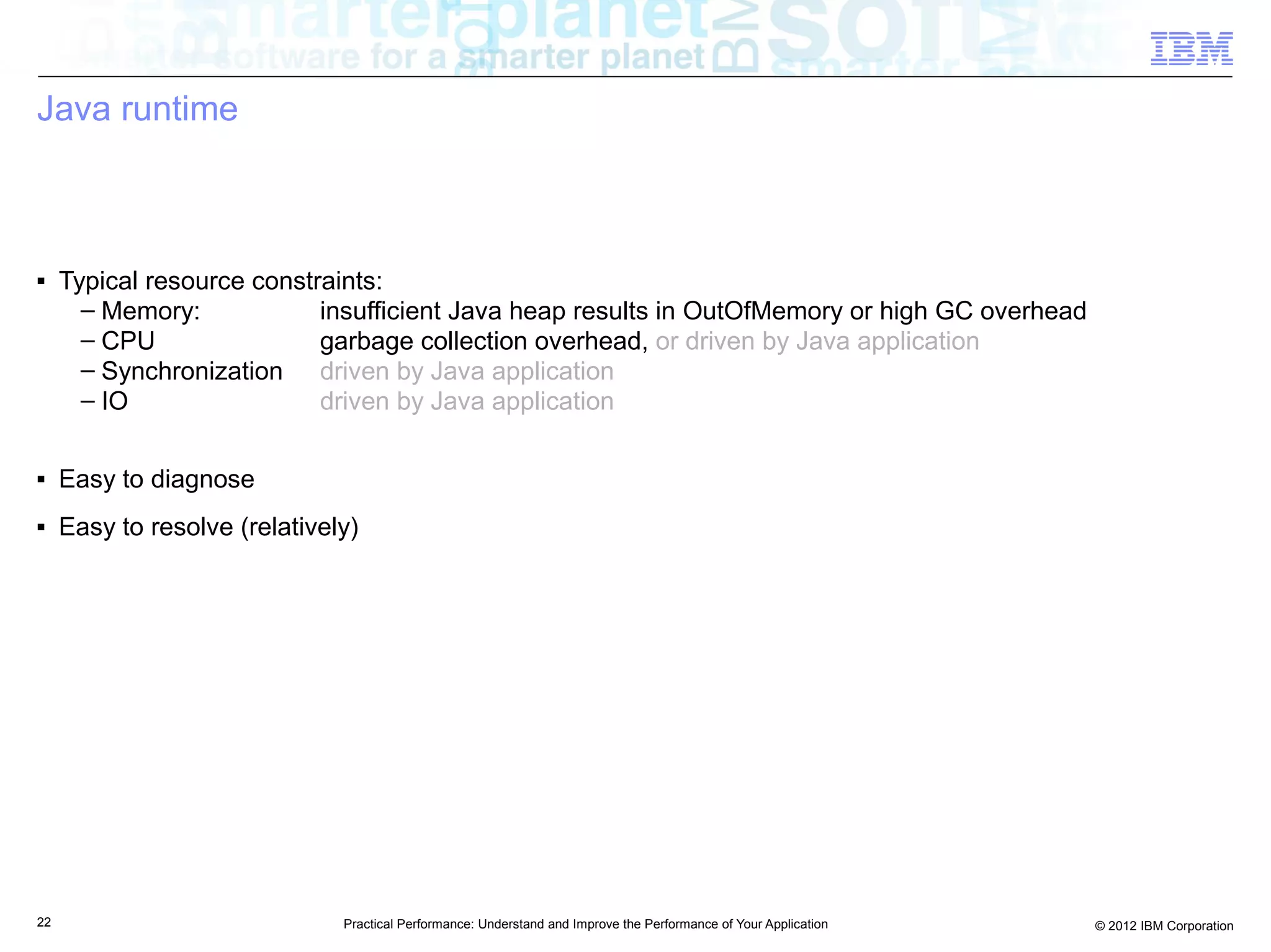 Java runtime



■    Typical resource constraints:
       – Memory:            insufficient Java heap results in OutOfMemory or high GC overhead
       – CPU                garbage collection overhead, or driven by Java application
       – Synchronization driven by Java application
       – IO                 driven by Java application

■    Easy to diagnose
■    Easy to resolve (relatively)




22                             Practical Performance: Understand and Improve the Performance of Your Application   © 2012 IBM Corporation
 