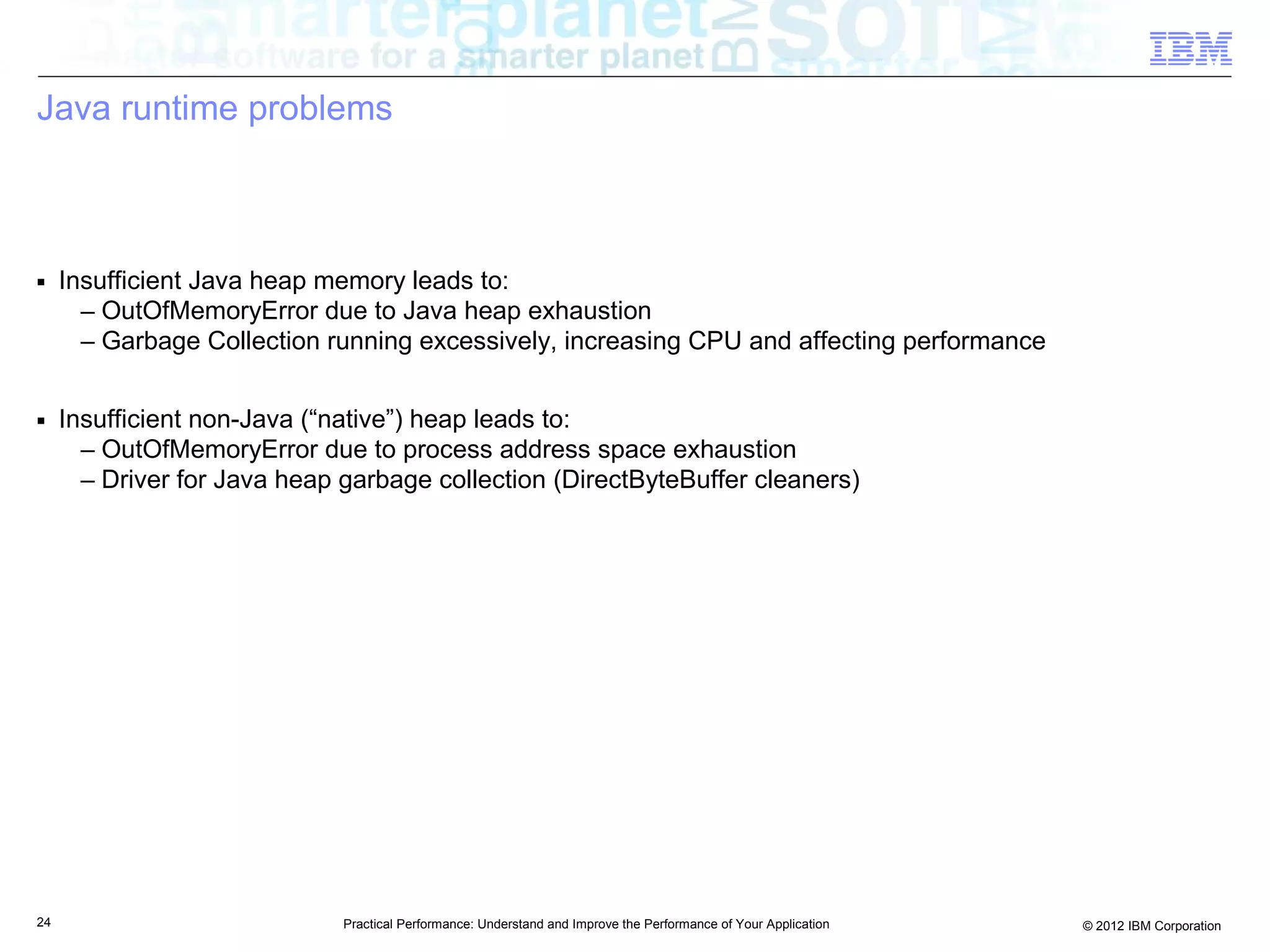 Java runtime problems



■    Insufficient Java heap memory leads to:
       – OutOfMemoryError due to Java heap exhaustion
       – Garbage Collection running excessively, increasing CPU and affecting performance

■    Insufficient non-Java (“native”) heap leads to:
       – OutOfMemoryError due to process address space exhaustion
       – Driver for Java heap garbage collection (DirectByteBuffer cleaners)




24                            Practical Performance: Understand and Improve the Performance of Your Application   © 2012 IBM Corporation
 