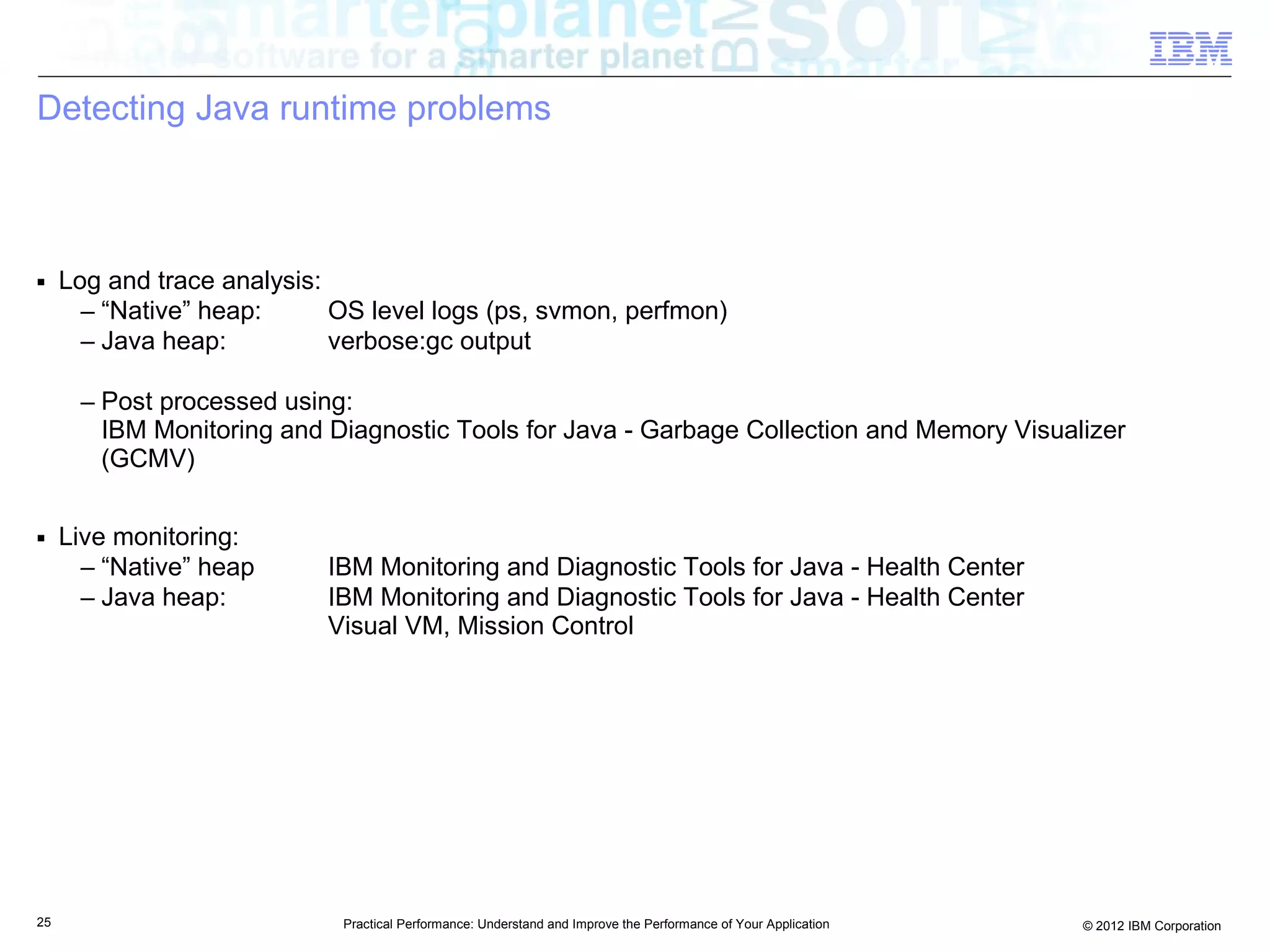 Detecting Java runtime problems



■    Log and trace analysis:
       – “Native” heap:      OS level logs (ps, svmon, perfmon)
       – Java heap:          verbose:gc output

      – Post processed using:
        IBM Monitoring and Diagnostic Tools for Java - Garbage Collection and Memory Visualizer
        (GCMV)

■    Live monitoring:
       – “Native” heap      IBM Monitoring and Diagnostic Tools for Java - Health Center
       – Java heap:         IBM Monitoring and Diagnostic Tools for Java - Health Center
                            Visual VM, Mission Control




25                           Practical Performance: Understand and Improve the Performance of Your Application   © 2012 IBM Corporation
 