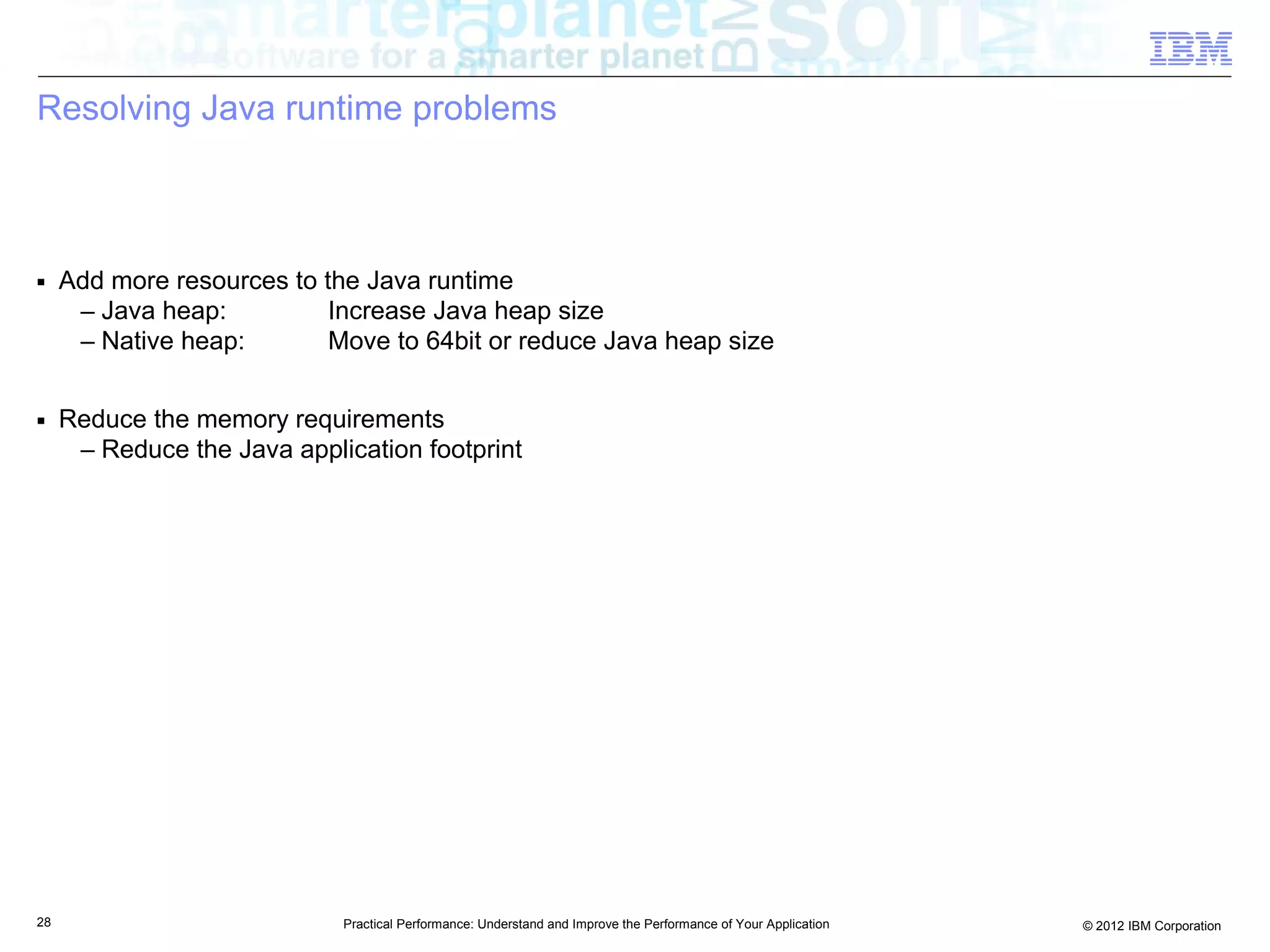 Resolving Java runtime problems



■    Add more resources to the Java runtime
      – Java heap:          Increase Java heap size
      – Native heap:        Move to 64bit or reduce Java heap size

■    Reduce the memory requirements
      – Reduce the Java application footprint




28                           Practical Performance: Understand and Improve the Performance of Your Application   © 2012 IBM Corporation
 
