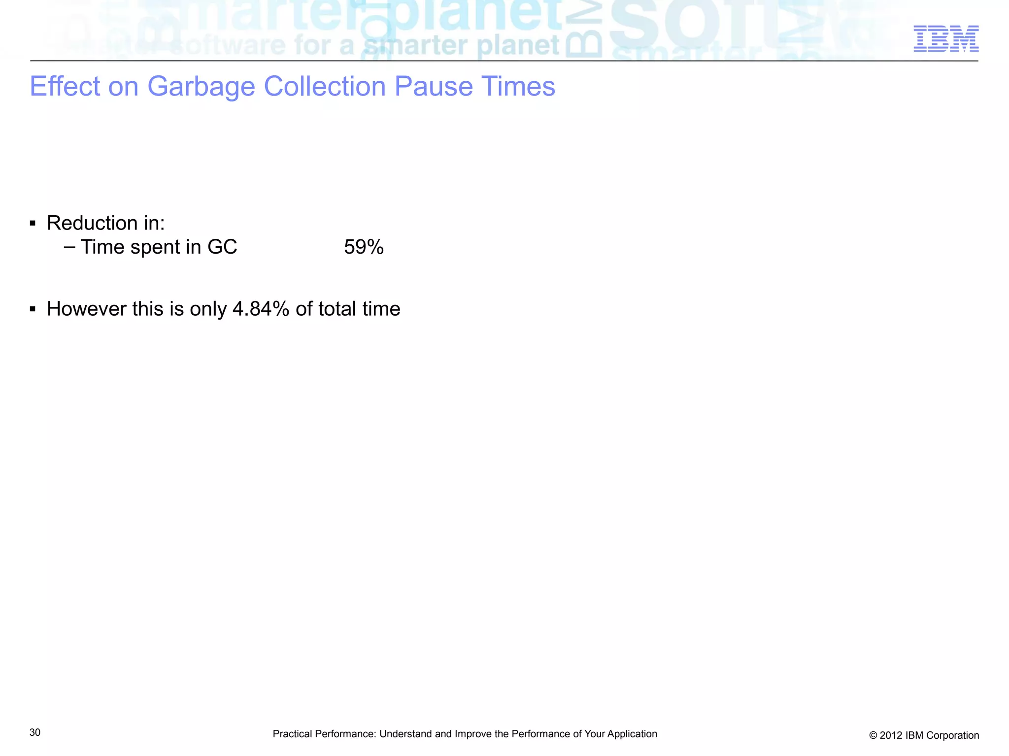 Effect on Garbage Collection Pause Times



■    Reduction in:
      – Time spent in GC                    59%

■    However this is only 4.84% of total time




30                            Practical Performance: Understand and Improve the Performance of Your Application   © 2012 IBM Corporation
 