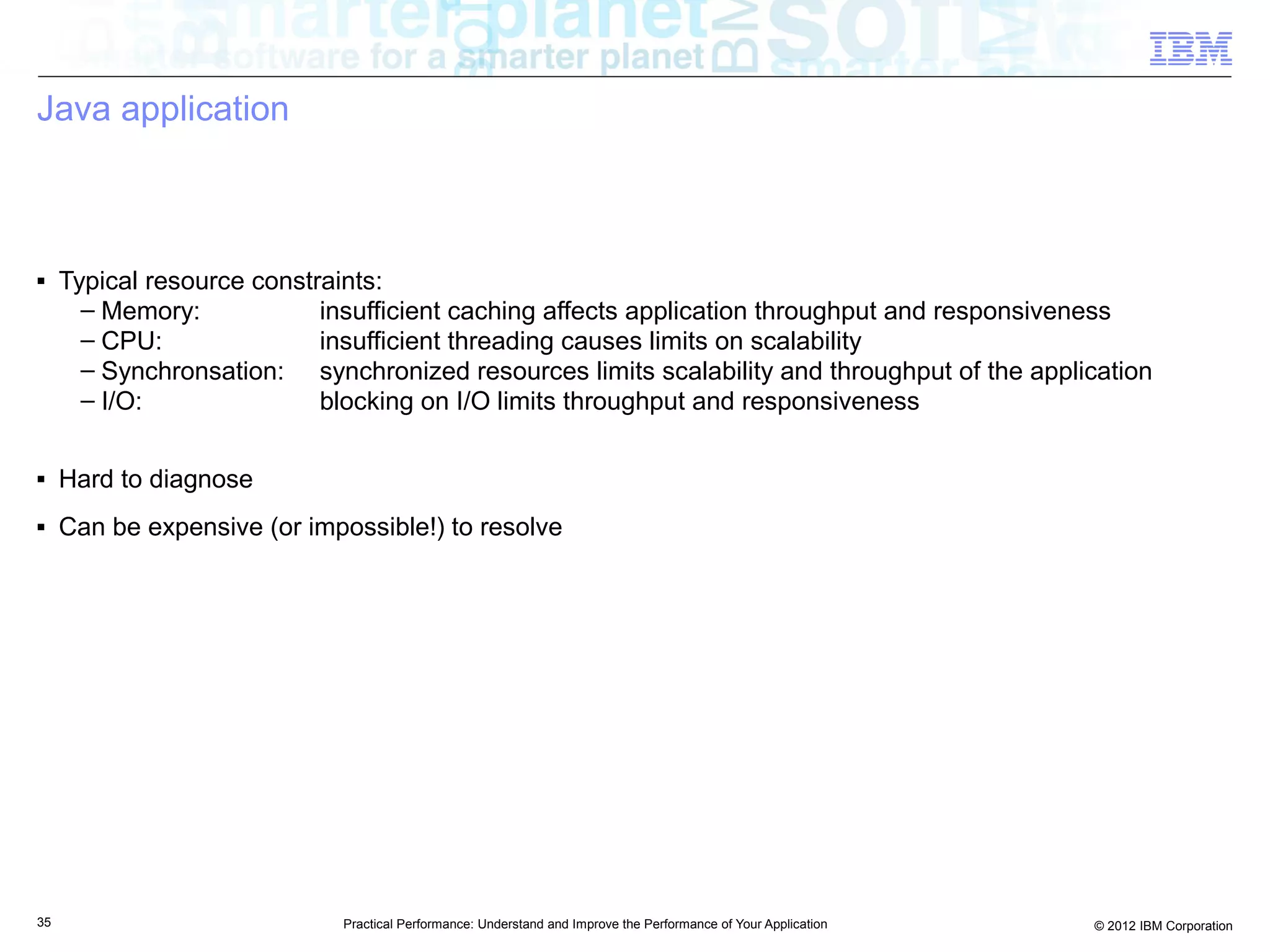 Java application



■    Typical resource constraints:
       – Memory:            insufficient caching affects application throughput and responsiveness
       – CPU:               insufficient threading causes limits on scalability
       – Synchronsation: synchronized resources limits scalability and throughput of the application
       – I/O:               blocking on I/O limits throughput and responsiveness

■    Hard to diagnose
■    Can be expensive (or impossible!) to resolve




35                           Practical Performance: Understand and Improve the Performance of Your Application   © 2012 IBM Corporation
 