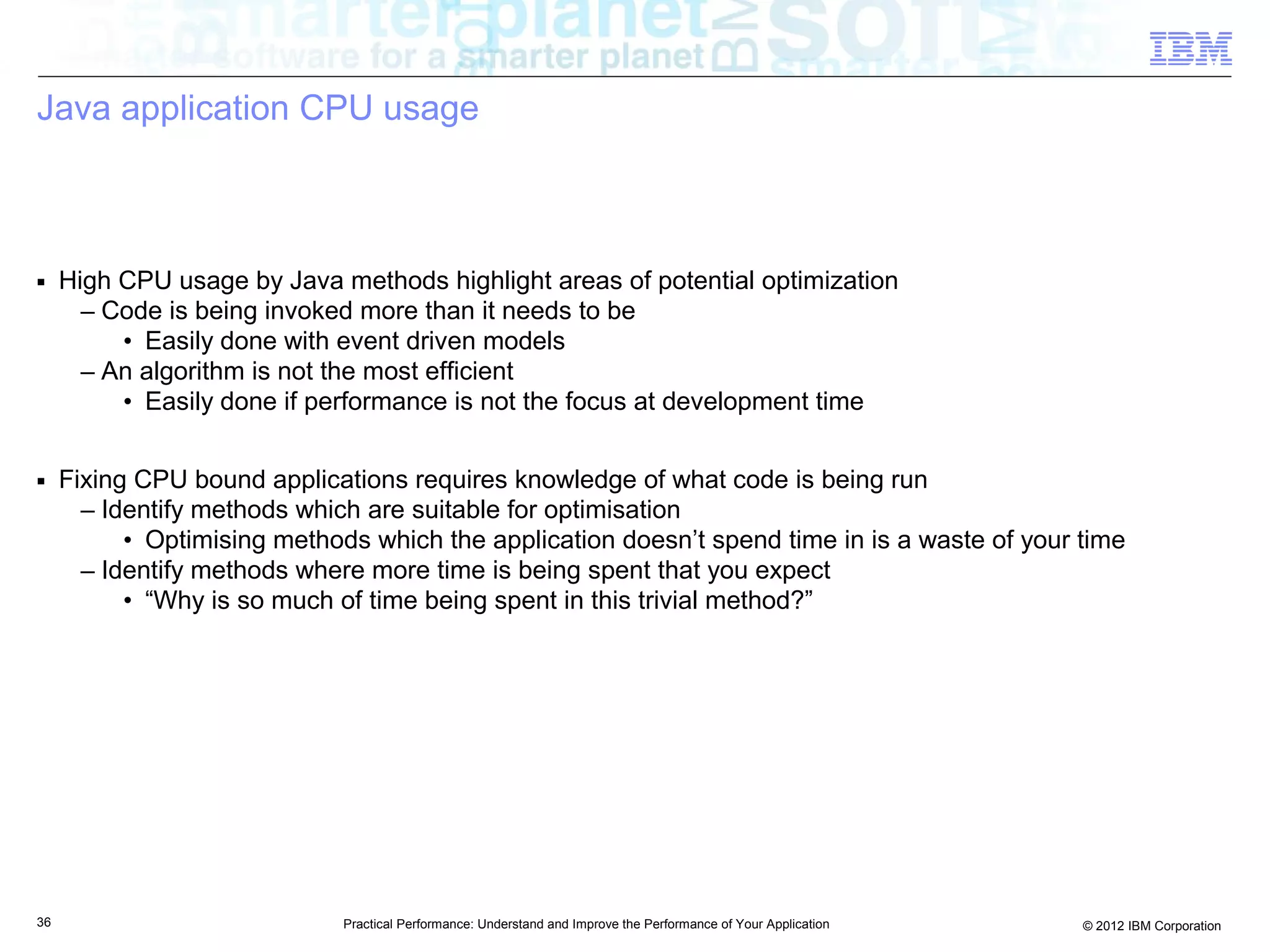 Java application CPU usage



■    High CPU usage by Java methods highlight areas of potential optimization
       – Code is being invoked more than it needs to be
          • Easily done with event driven models
       – An algorithm is not the most efficient
          • Easily done if performance is not the focus at development time

■    Fixing CPU bound applications requires knowledge of what code is being run
       – Identify methods which are suitable for optimisation
           • Optimising methods which the application doesn’t spend time in is a waste of your time
       – Identify methods where more time is being spent that you expect
           • “Why is so much of time being spent in this trivial method?”




36                            Practical Performance: Understand and Improve the Performance of Your Application   © 2012 IBM Corporation
 