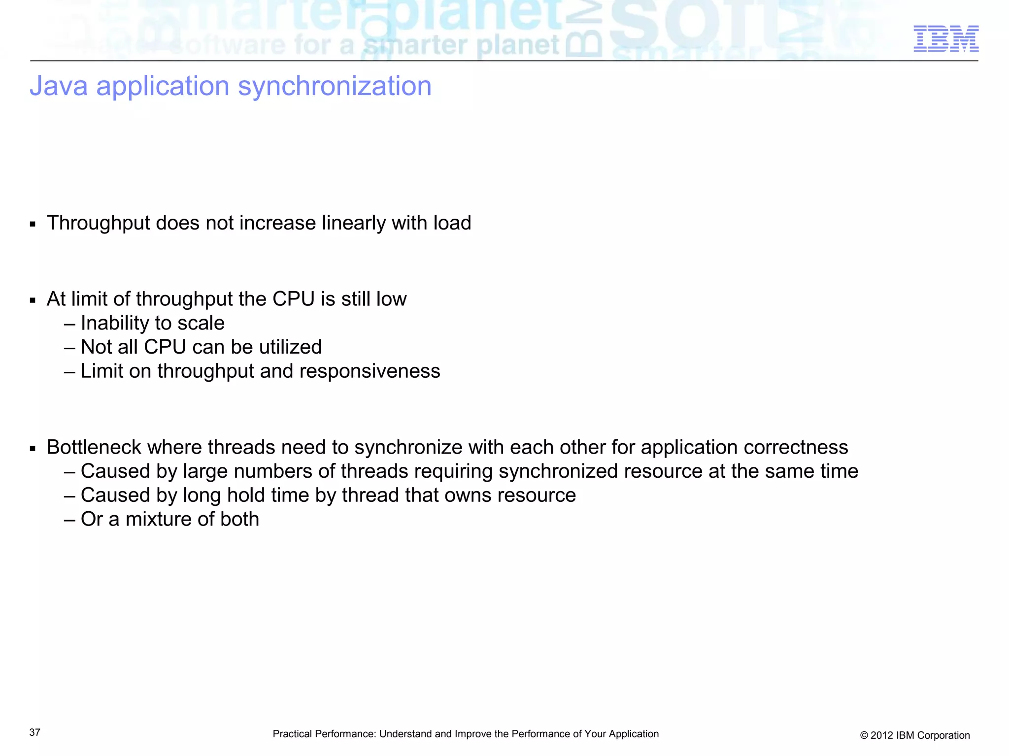 Java application synchronization



■    Throughput does not increase linearly with load


■    At limit of throughput the CPU is still low
       – Inability to scale
       – Not all CPU can be utilized
       – Limit on throughput and responsiveness


■    Bottleneck where threads need to synchronize with each other for application correctness
      – Caused by large numbers of threads requiring synchronized resource at the same time
      – Caused by long hold time by thread that owns resource
      – Or a mixture of both




37                            Practical Performance: Understand and Improve the Performance of Your Application   © 2012 IBM Corporation
 
