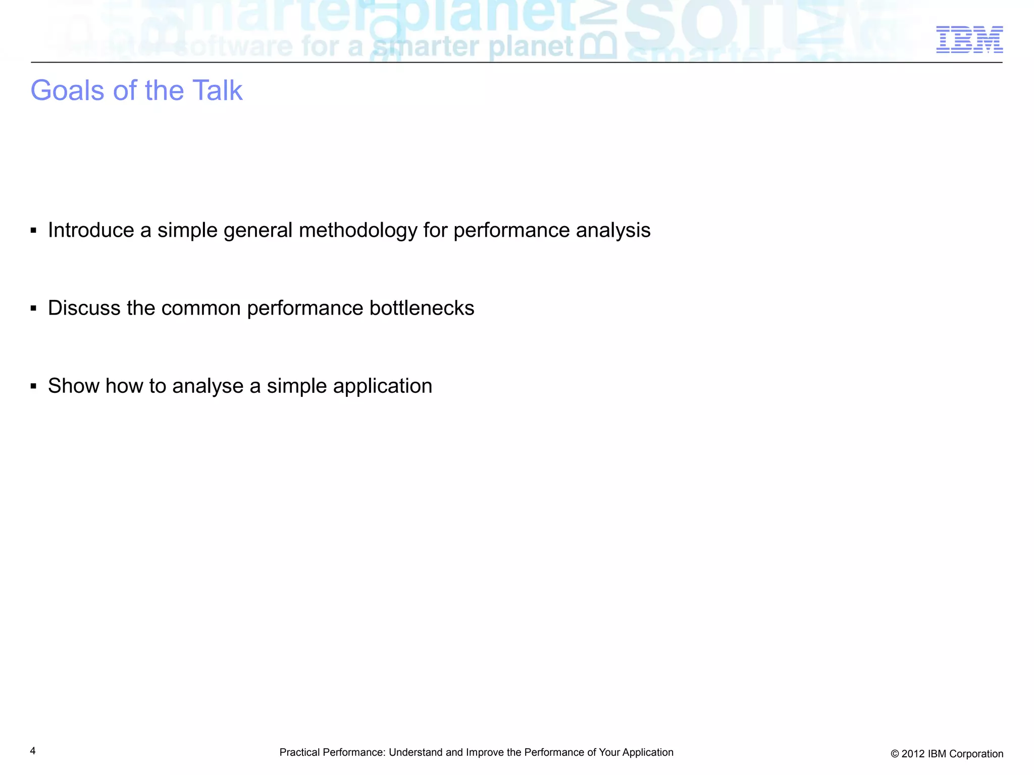 Goals of the Talk



■   Introduce a simple general methodology for performance analysis


■   Discuss the common performance bottlenecks


■   Show how to analyse a simple application




4                           Practical Performance: Understand and Improve the Performance of Your Application   © 2012 IBM Corporation
 