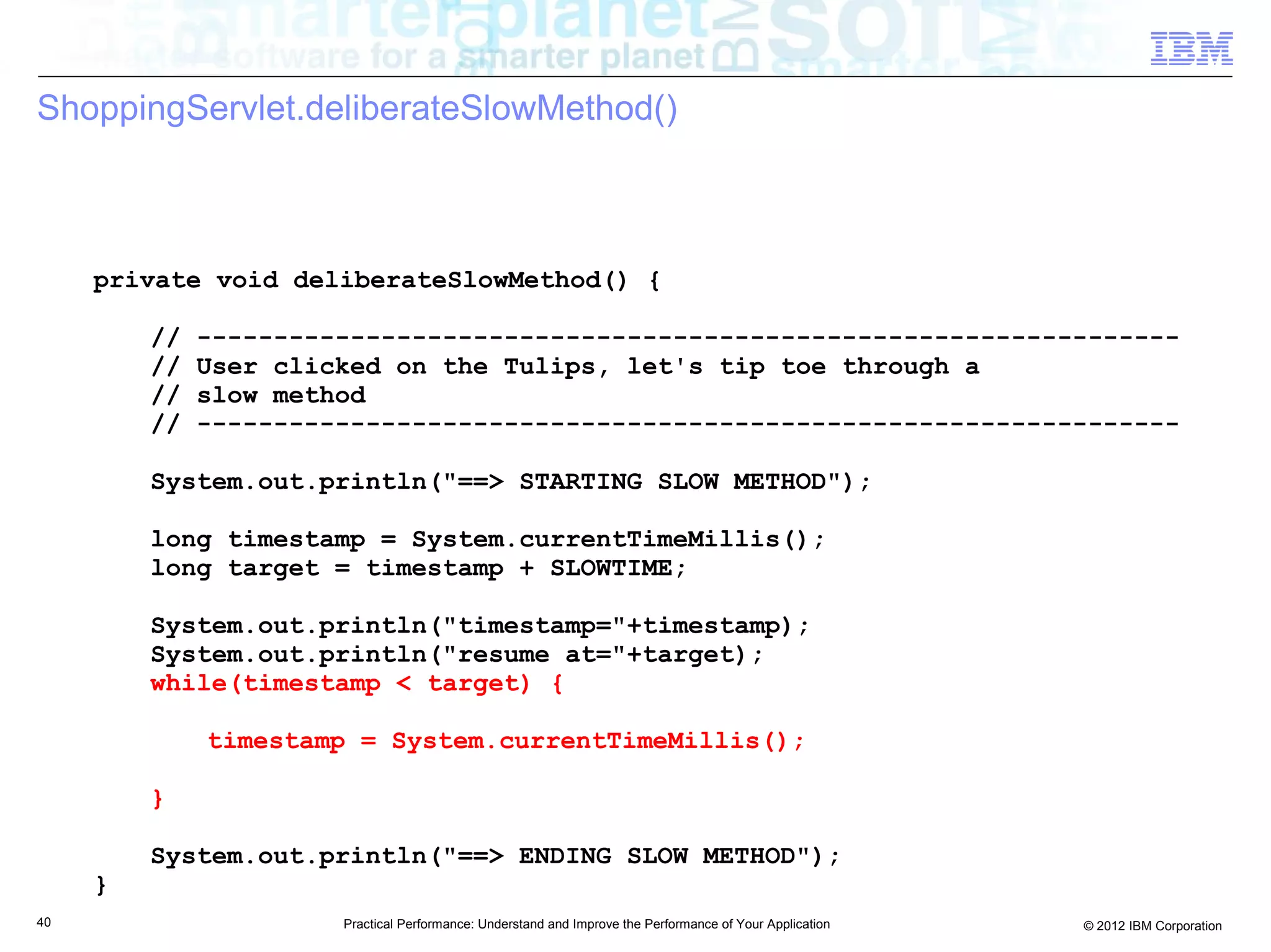 ShoppingServlet.deliberateSlowMethod()



     private void deliberateSlowMethod() {

         //   ----------------------------------------------------------------
         //   User clicked on the Tulips, let's tip toe through a
         //   slow method
         //   ----------------------------------------------------------------

         System.out.println("==> STARTING SLOW METHOD");

         long timestamp = System.currentTimeMillis();
         long target = timestamp + SLOWTIME;

         System.out.println("timestamp="+timestamp);
         System.out.println("resume at="+target);
         while(timestamp < target) {

              timestamp = System.currentTimeMillis();

         }

         System.out.println("==> ENDING SLOW METHOD");
     }
40                     Practical Performance: Understand and Improve the Performance of Your Application   © 2012 IBM Corporation
 