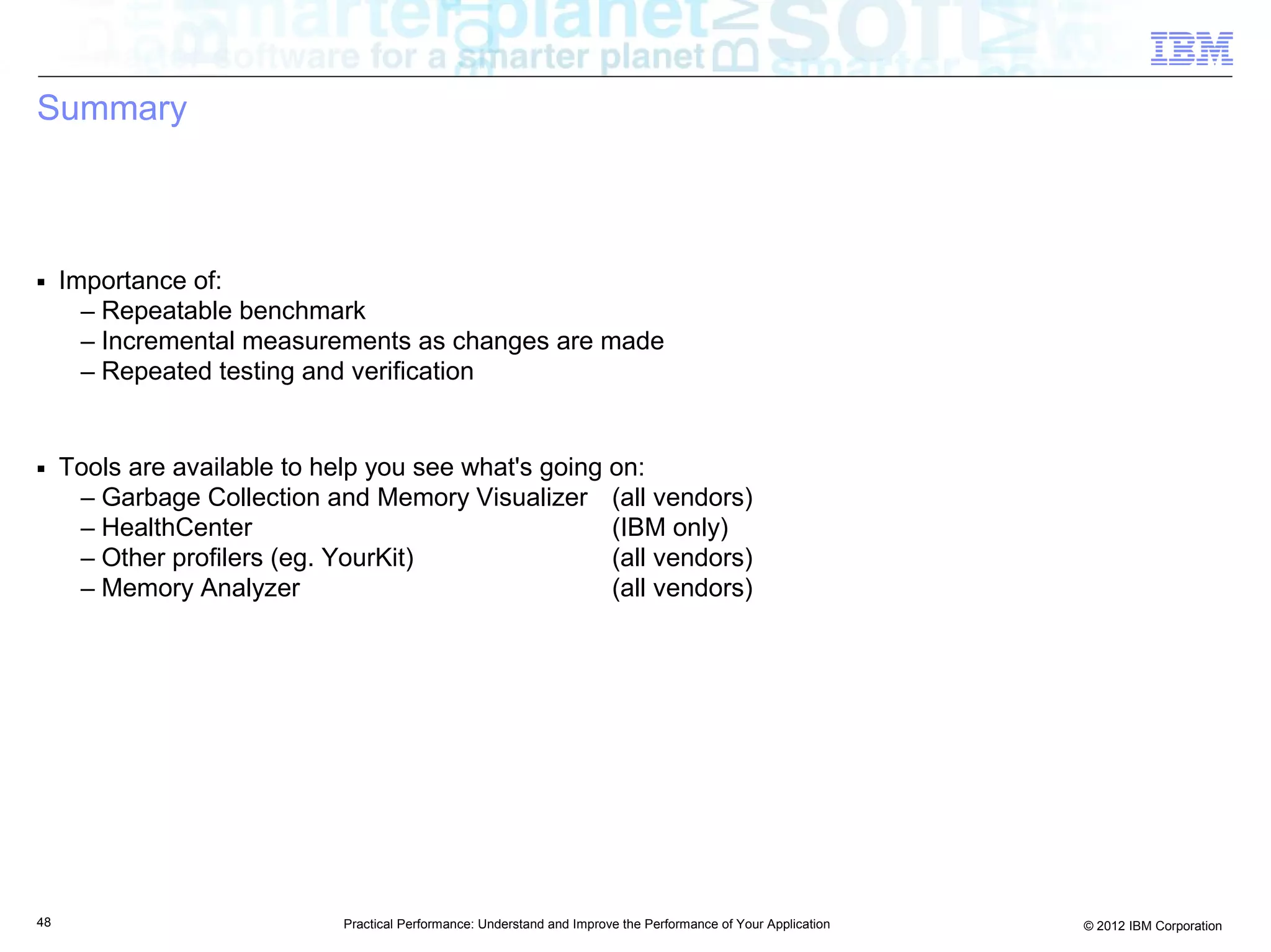Summary



■    Importance of:
       – Repeatable benchmark
       – Incremental measurements as changes are made
       – Repeated testing and verification


■    Tools are available to help you see what's going on:
      – Garbage Collection and Memory Visualizer (all vendors)
      – HealthCenter                                  (IBM only)
      – Other profilers (eg. YourKit)                 (all vendors)
      – Memory Analyzer                               (all vendors)




48                            Practical Performance: Understand and Improve the Performance of Your Application   © 2012 IBM Corporation
 