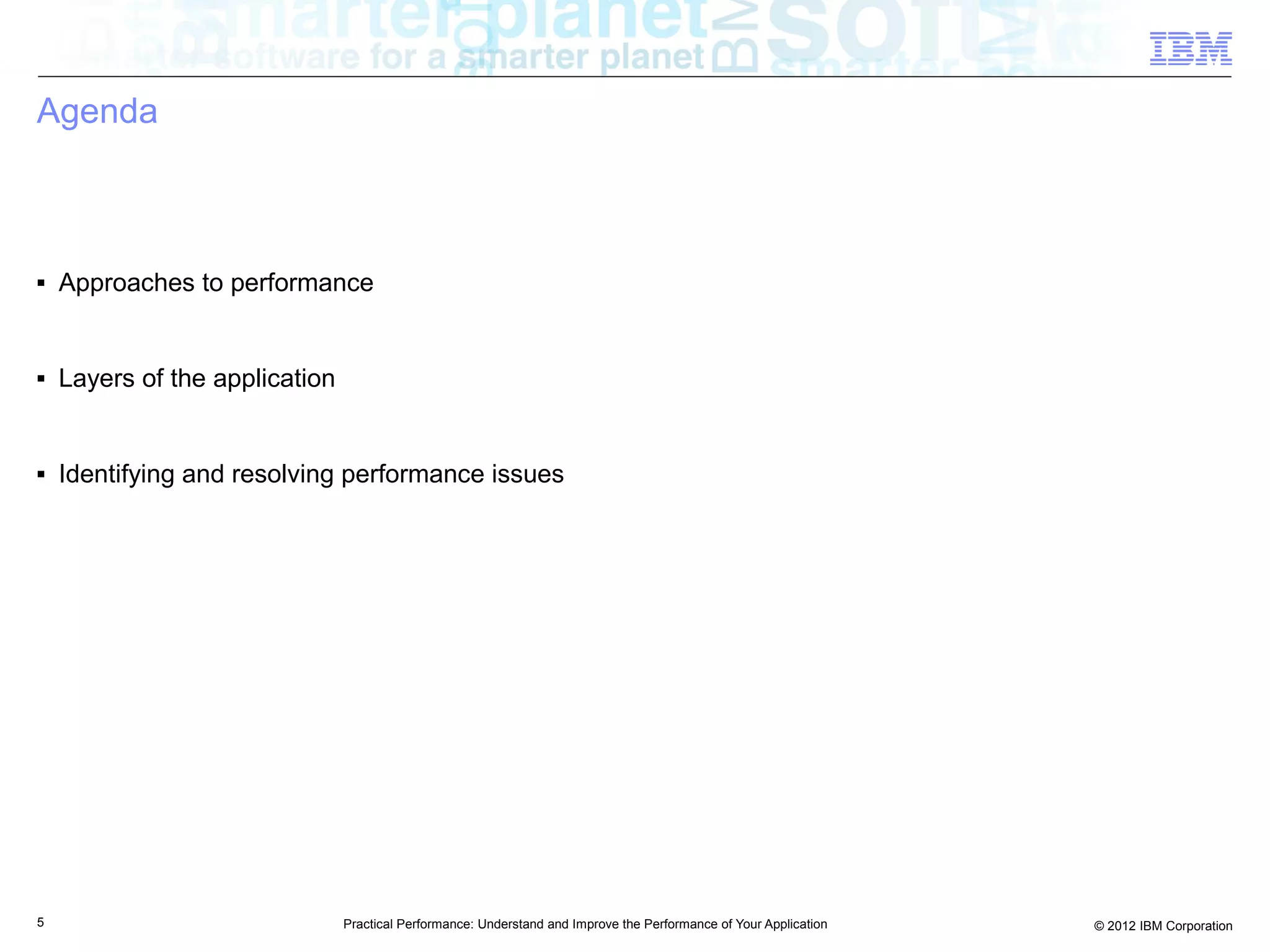 Agenda



■   Approaches to performance


■   Layers of the application


■   Identifying and resolving performance issues




5                               Practical Performance: Understand and Improve the Performance of Your Application   © 2012 IBM Corporation
 