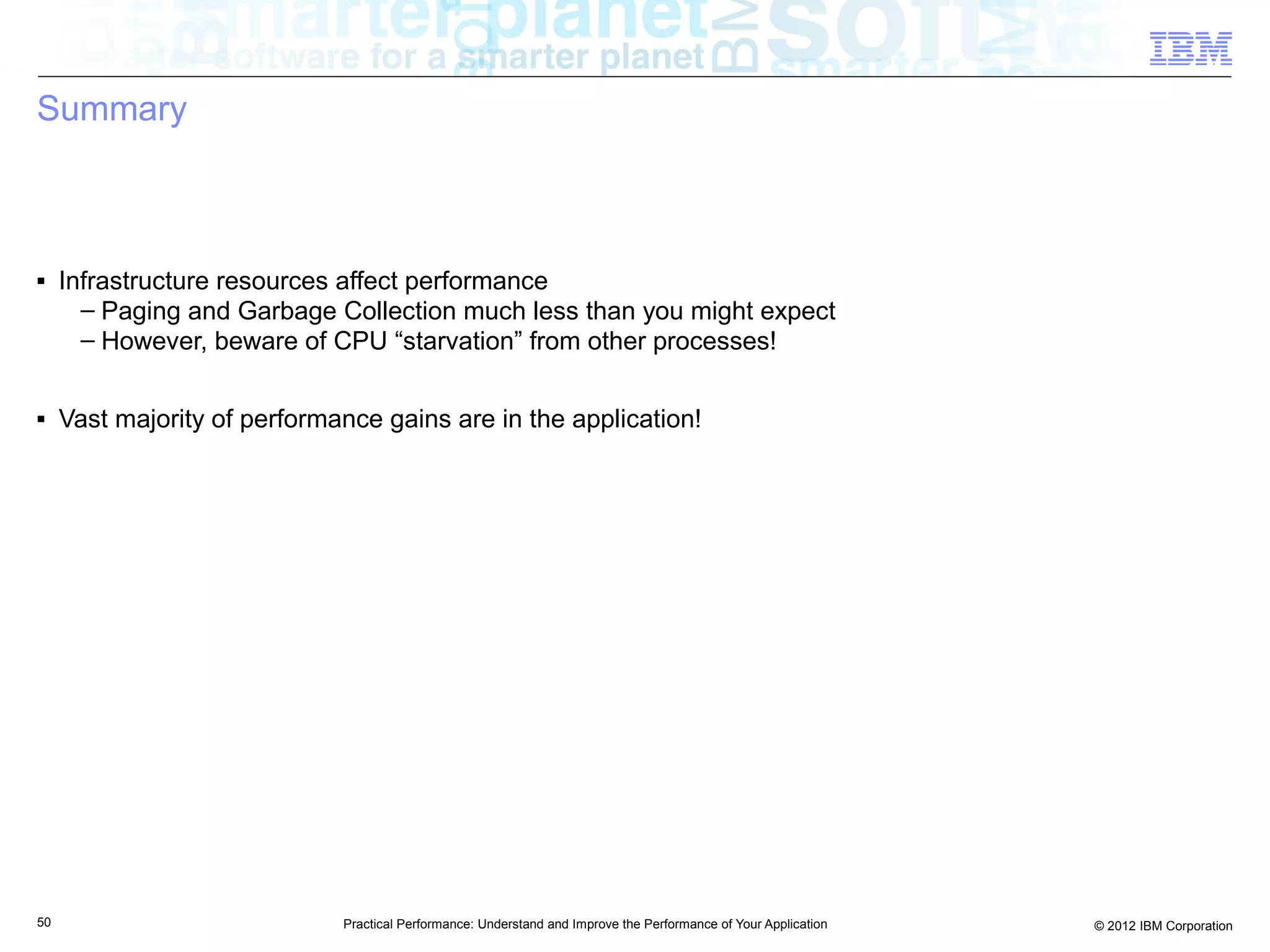 Summary



■    Infrastructure resources affect performance
       – Paging and Garbage Collection much less than you might expect
       – However, beware of CPU “starvation” from other processes!

■    Vast majority of performance gains are in the application!




50                            Practical Performance: Understand and Improve the Performance of Your Application   © 2012 IBM Corporation
 