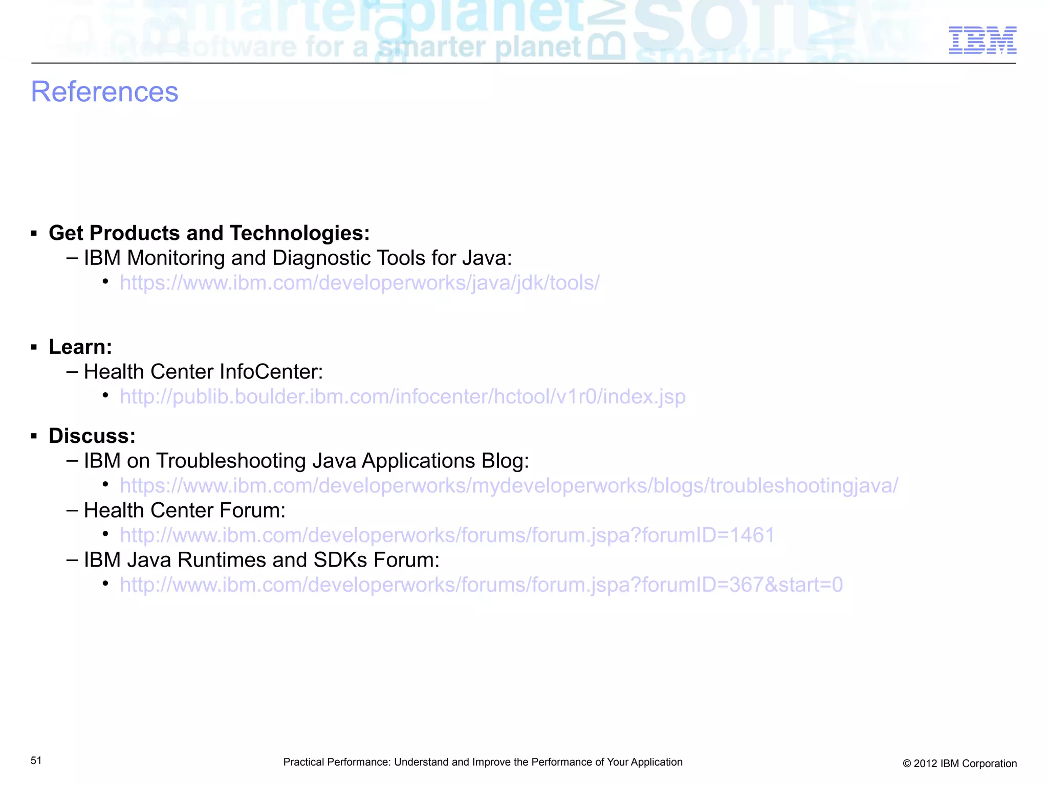 References



■    Get Products and Technologies:
      – IBM Monitoring and Diagnostic Tools for Java:
          • https://www.ibm.com/developerworks/java/jdk/tools/

■    Learn:
      – Health Center InfoCenter:
          • http://publib.boulder.ibm.com/infocenter/hctool/v1r0/index.jsp
■    Discuss:
      – IBM on Troubleshooting Java Applications Blog:
          • https://www.ibm.com/developerworks/mydeveloperworks/blogs/troubleshootingjava/
      – Health Center Forum:
          • http://www.ibm.com/developerworks/forums/forum.jspa?forumID=1461
      – IBM Java Runtimes and SDKs Forum:
          • http://www.ibm.com/developerworks/forums/forum.jspa?forumID=367&start=0




51                            Practical Performance: Understand and Improve the Performance of Your Application   © 2012 IBM Corporation
 