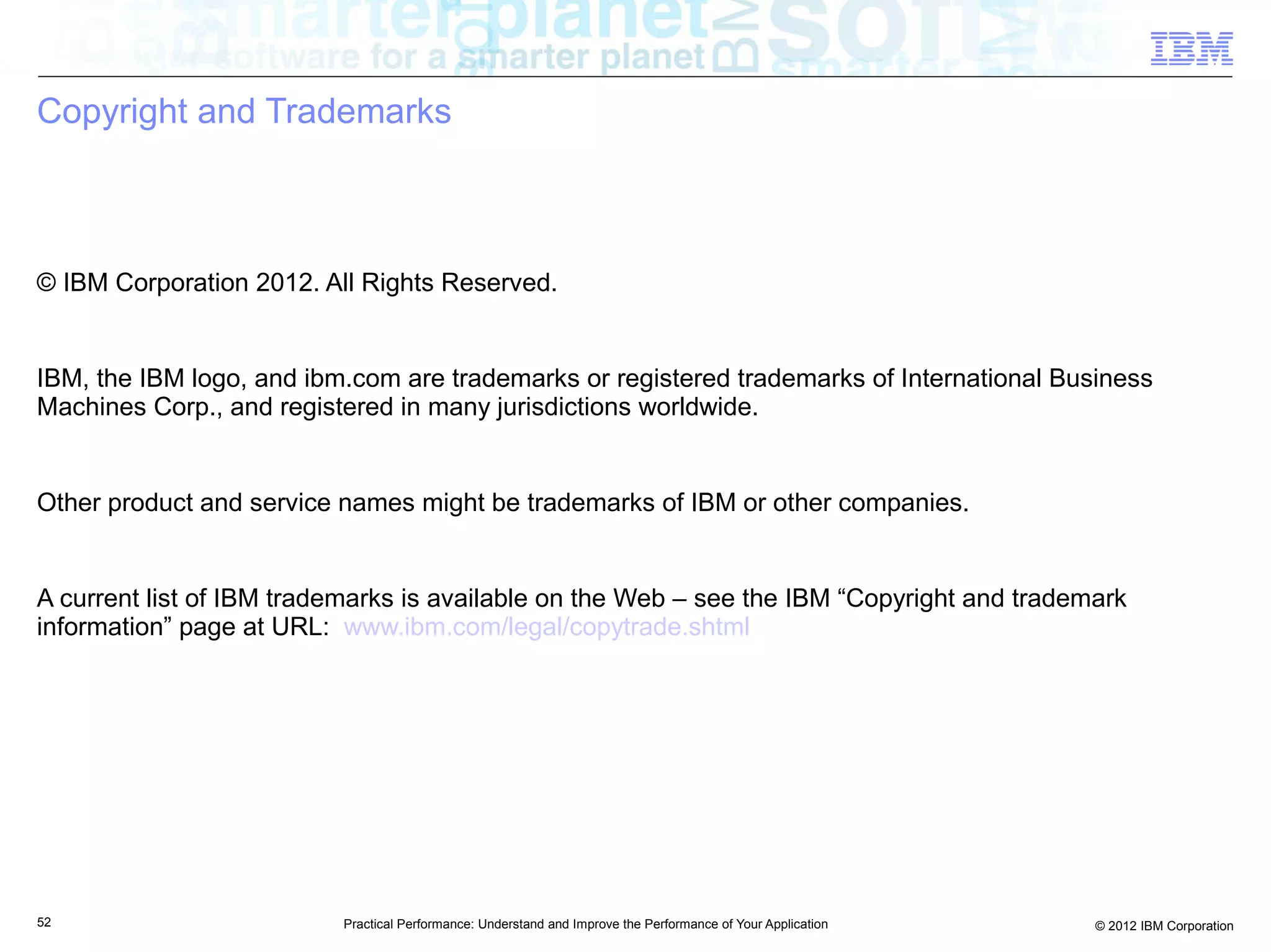 Copyright and Trademarks



© IBM Corporation 2012. All Rights Reserved.


IBM, the IBM logo, and ibm.com are trademarks or registered trademarks of International Business
Machines Corp., and registered in many jurisdictions worldwide.


Other product and service names might be trademarks of IBM or other companies.


A current list of IBM trademarks is available on the Web – see the IBM “Copyright and trademark
information” page at URL: www.ibm.com/legal/copytrade.shtml




52                        Practical Performance: Understand and Improve the Performance of Your Application   © 2012 IBM Corporation
 