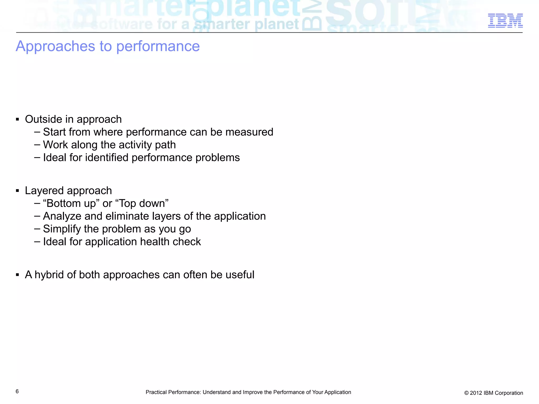 Approaches to performance



■   Outside in approach
     – Start from where performance can be measured
     – Work along the activity path
     – Ideal for identified performance problems

■   Layered approach
      – “Bottom up” or “Top down”
      – Analyze and eliminate layers of the application
      – Simplify the problem as you go
      – Ideal for application health check

■   A hybrid of both approaches can often be useful




6                            Practical Performance: Understand and Improve the Performance of Your Application   © 2012 IBM Corporation
 