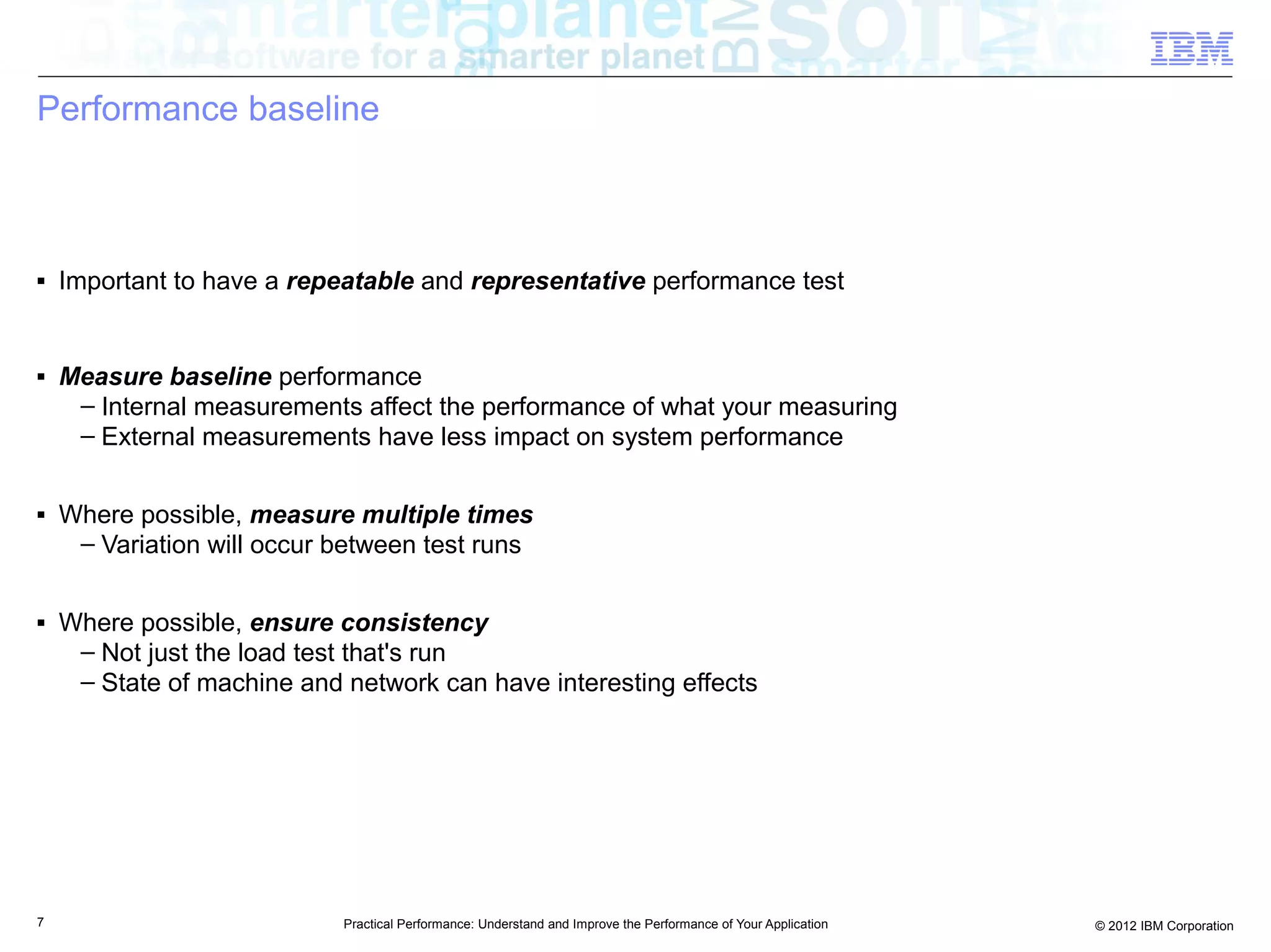 Performance baseline



■   Important to have a repeatable and representative performance test


■   Measure baseline performance
     – Internal measurements affect the performance of what your measuring
     – External measurements have less impact on system performance

■   Where possible, measure multiple times
     – Variation will occur between test runs

■   Where possible, ensure consistency
     – Not just the load test that's run
     – State of machine and network can have interesting effects




7                           Practical Performance: Understand and Improve the Performance of Your Application   © 2012 IBM Corporation
 