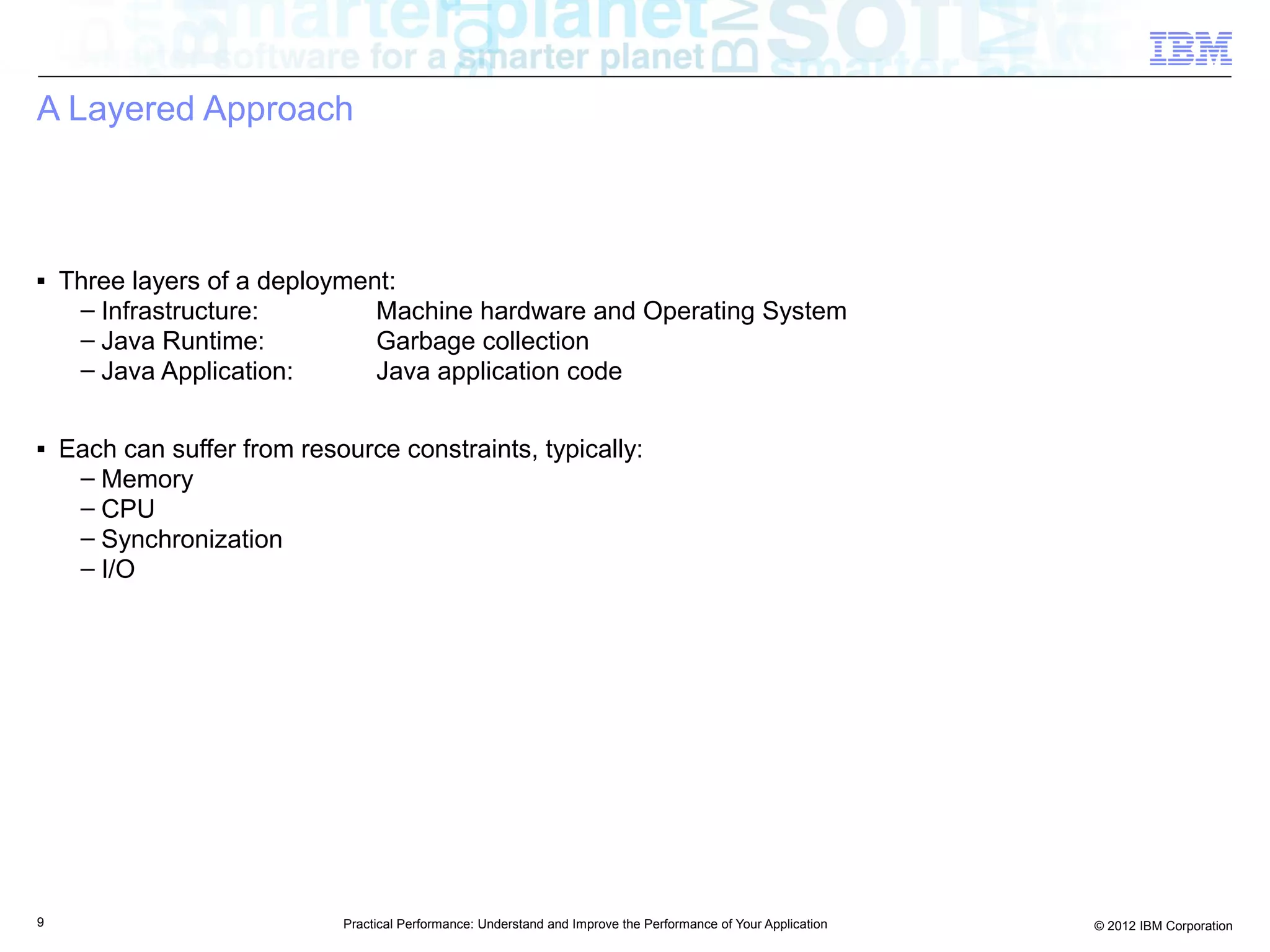 A Layered Approach



■   Three layers of a deployment:
     – Infrastructure:         Machine hardware and Operating System
     – Java Runtime:           Garbage collection
     – Java Application:       Java application code

■   Each can suffer from resource constraints, typically:
     – Memory
     – CPU
     – Synchronization
     – I/O




9                            Practical Performance: Understand and Improve the Performance of Your Application   © 2012 IBM Corporation
 