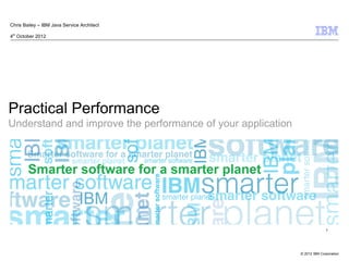 Chris Bailey – IBM Java Service Architect

4th October 2012




Practical Performance
Understand and improve the performance of your application




                                                                           1




                                                             © 2012 IBM Corporation
 