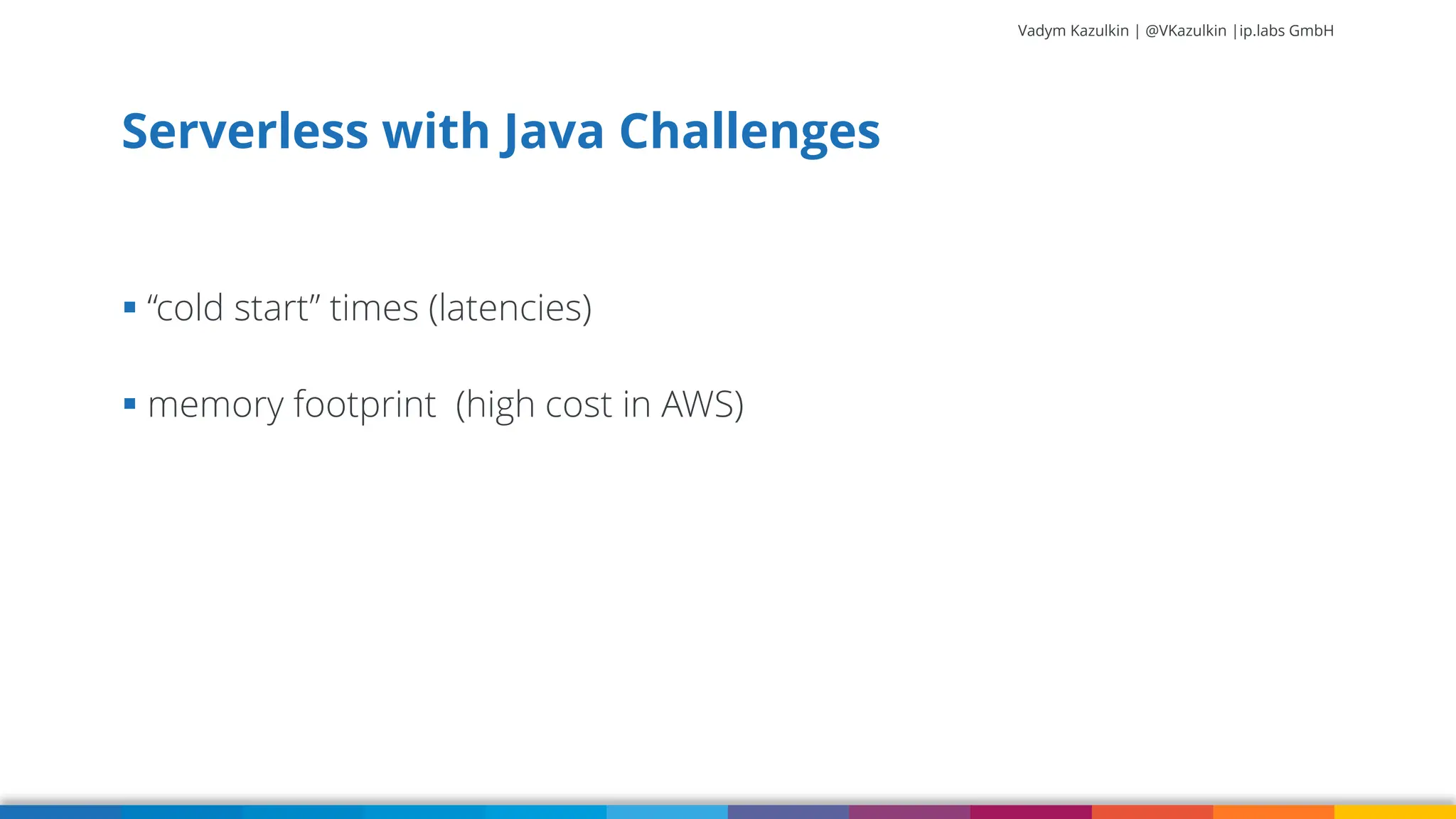 Vadym Kazulkin | @VKazulkin |ip.labs GmbH ▪ “cold start” times (latencies) ▪ memory footprint (high cost in AWS) Serverless with Java Challenges 