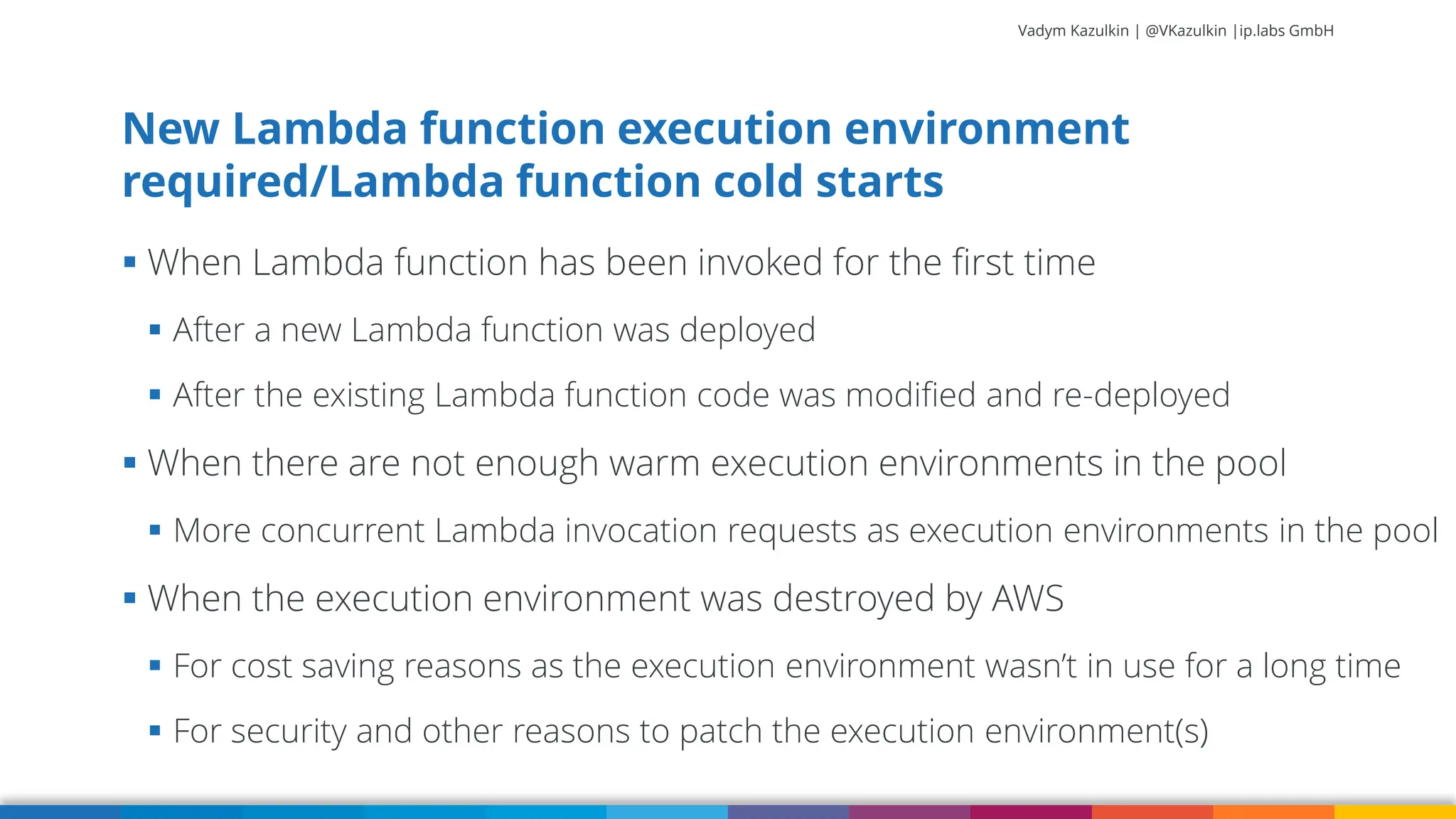 Vadym Kazulkin | @VKazulkin |ip.labs GmbH ▪ When Lambda function has been invoked for the first time ▪ After a new Lambda function was deployed ▪ After the existing Lambda function code was modified and re-deployed ▪ When there are not enough warm execution environments in the pool ▪ More concurrent Lambda invocation requests as execution environments in the pool ▪ When the execution environment was destroyed by AWS ▪ For cost saving reasons as the execution environment wasn’t in use for a long time ▪ For security and other reasons to patch the execution environment(s) New Lambda function execution environment required/Lambda function cold starts 