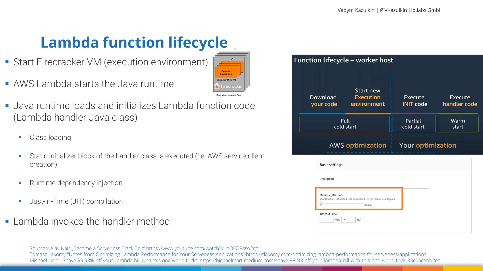 Vadym Kazulkin | @VKazulkin |ip.labs GmbH ▪ Start Firecracker VM (execution environment) ▪ AWS Lambda starts the Java runtime ▪ Java runtime loads and initializes Lambda function code (Lambda handler Java class) ▪ Class loading ▪ Static initializer block of the handler class is executed (i.e. AWS service client creation) ▪ Runtime dependency injection ▪ Just-in-Time (JIT) compilation ▪ Lambda invokes the handler method 18 Sources: Ajay Nair „Become a Serverless Black Belt” https://www.youtube.com/watch?v=oQFORsso2go Tomasz Łakomy "Notes from Optimizing Lambda Performance for Your Serverless Applications“ https://tlakomy.com/optimizing-lambda-performance-for-serverless-applications Michael Hart: „Shave 99.93% off your Lambda bill with this one weird trick“ https://hichaelmart.medium.com/shave-99-93-off-your-lambda-bill-with-this-one-weird-trick-33c0acebb2ea Lambda function lifecycle 