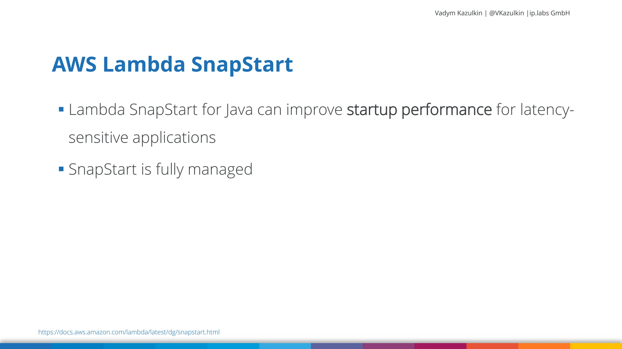 Vadym Kazulkin | @VKazulkin |ip.labs GmbH ▪ Lambda SnapStart for Java can improve startup performance for latency- sensitive applications ▪ SnapStart is fully managed AWS Lambda SnapStart https://docs.aws.amazon.com/lambda/latest/dg/snapstart.html 