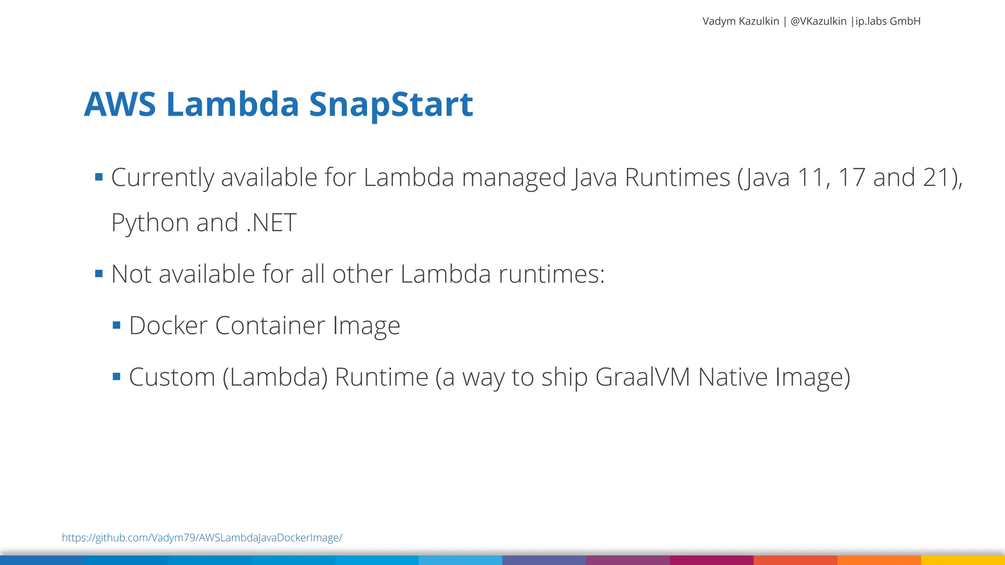 Vadym Kazulkin | @VKazulkin |ip.labs GmbH ▪ Currently available for Lambda managed Java Runtimes (Java 11, 17 and 21), Python and .NET ▪ Not available for all other Lambda runtimes: ▪ Docker Container Image ▪ Custom (Lambda) Runtime (a way to ship GraalVM Native Image) AWS Lambda SnapStart https://github.com/Vadym79/AWSLambdaJavaDockerImage/ 