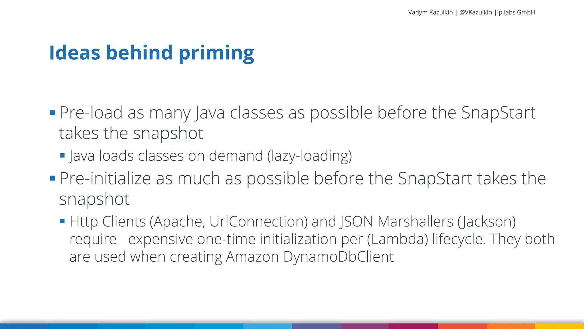 Vadym Kazulkin | @VKazulkin |ip.labs GmbH ▪ Pre-load as many Java classes as possible before the SnapStart takes the snapshot ▪ Java loads classes on demand (lazy-loading) ▪ Pre-initialize as much as possible before the SnapStart takes the snapshot ▪ Http Clients (Apache, UrlConnection) and JSON Marshallers (Jackson) require expensive one-time initialization per (Lambda) lifecycle. They both are used when creating Amazon DynamoDbClient Ideas behind priming 29 