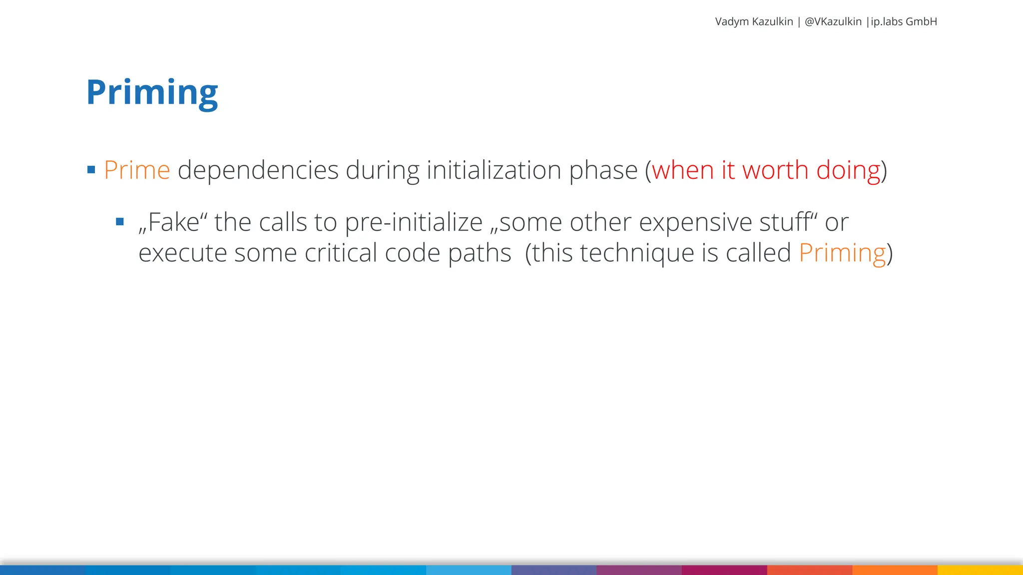 Vadym Kazulkin | @VKazulkin |ip.labs GmbH ▪ Prime dependencies during initialization phase (when it worth doing) ▪ „Fake“ the calls to pre-initialize „some other expensive stuff“ or execute some critical code paths (this technique is called Priming) Priming 