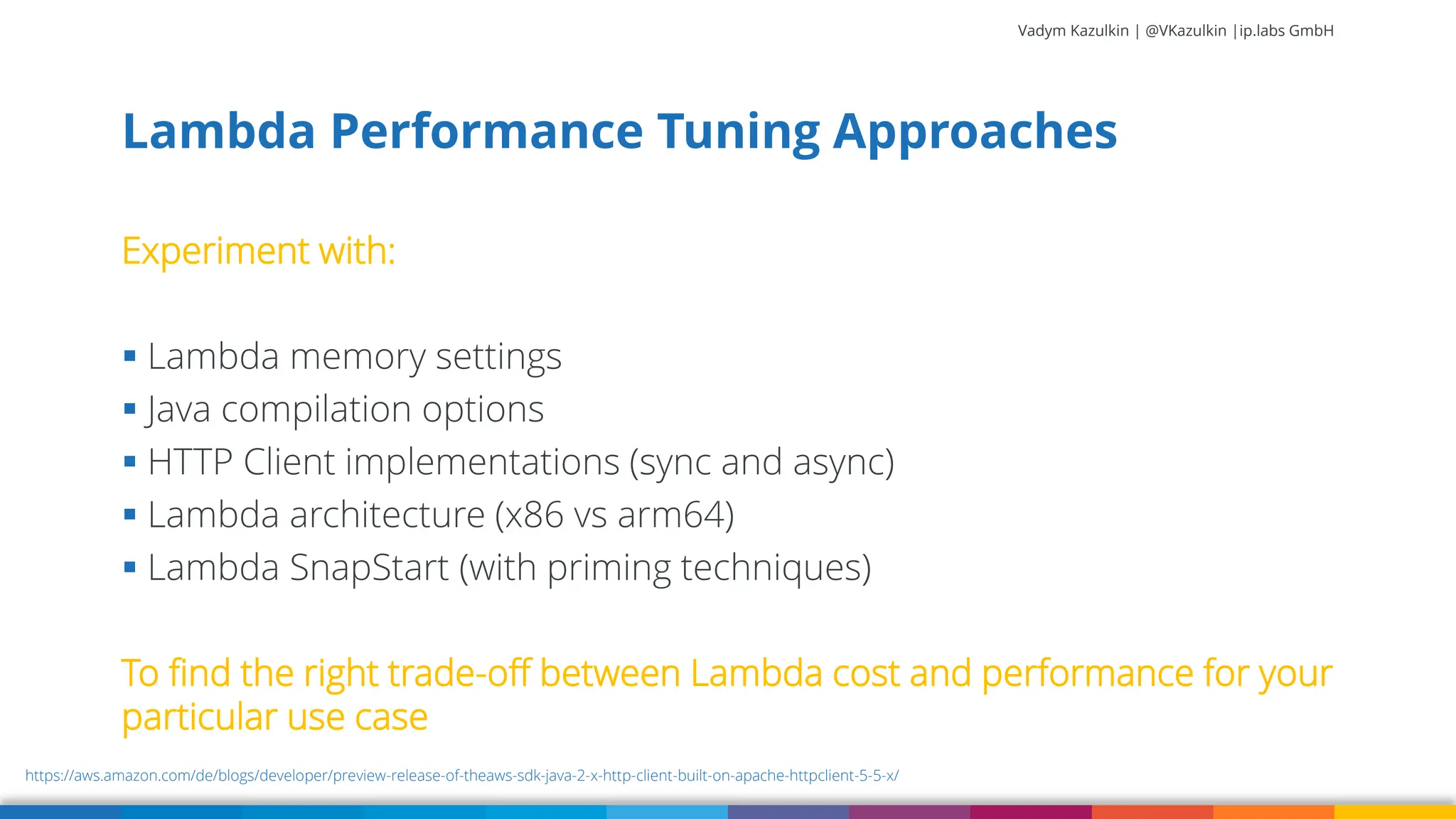 Vadym Kazulkin | @VKazulkin |ip.labs GmbH Experiment with: ▪ Lambda memory settings ▪ Java compilation options ▪ HTTP Client implementations (sync and async) ▪ Lambda architecture (x86 vs arm64) ▪ Lambda SnapStart (with priming techniques) To find the right trade-off between Lambda cost and performance for your particular use case Lambda Performance Tuning Approaches 41 https://aws.amazon.com/de/blogs/developer/preview-release-of-theaws-sdk-java-2-x-http-client-built-on-apache-httpclient-5-5-x/ 
