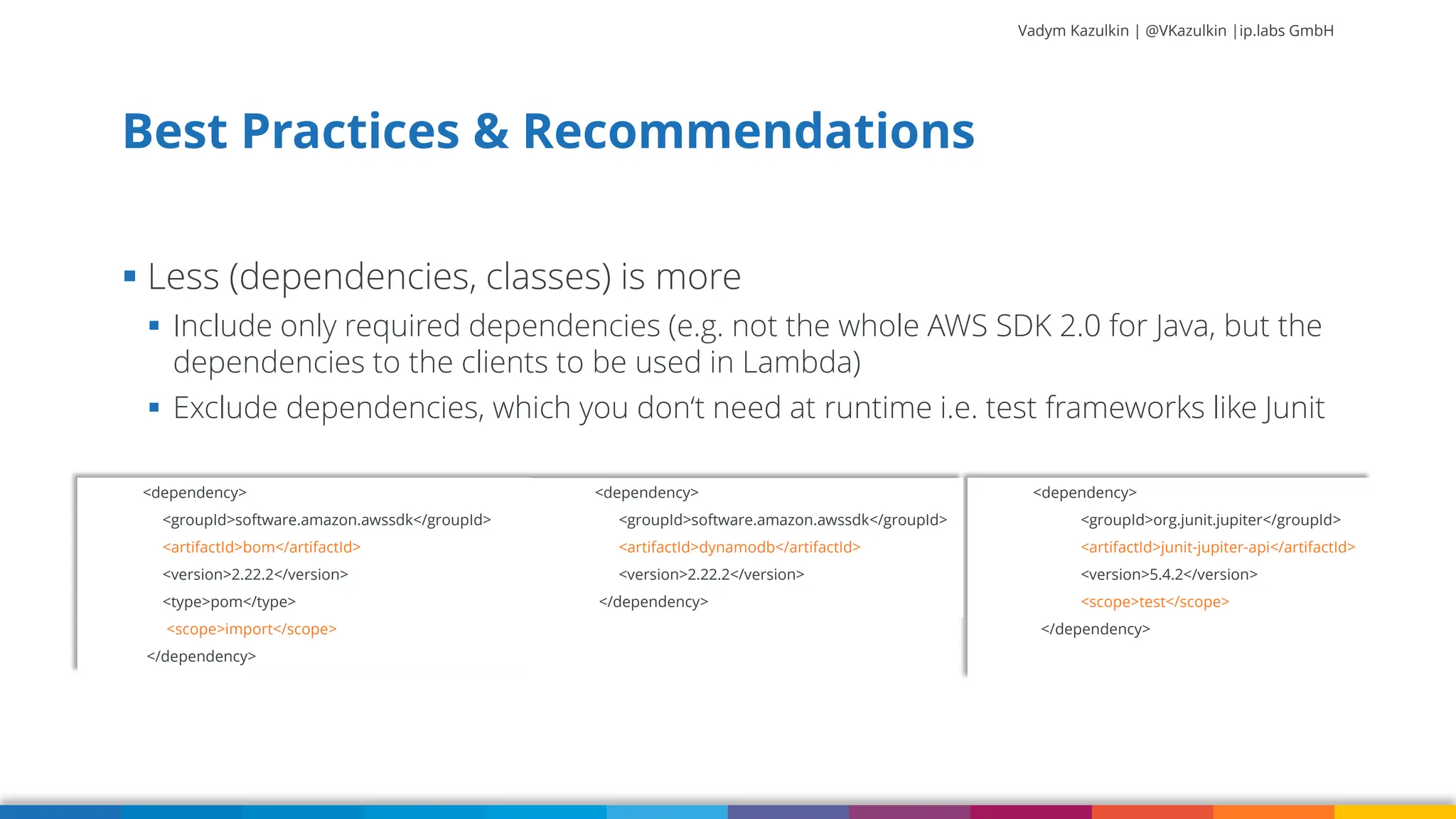 Vadym Kazulkin | @VKazulkin |ip.labs GmbH ▪ Less (dependencies, classes) is more ▪ Include only required dependencies (e.g. not the whole AWS SDK 2.0 for Java, but the dependencies to the clients to be used in Lambda) ▪ Exclude dependencies, which you don‘t need at runtime i.e. test frameworks like Junit Best Practices & Recommendations 45 <dependency> <groupId>org.junit.jupiter</groupId> <artifactId>junit-jupiter-api</artifactId> <version>5.4.2</version> <scope>test</scope> </dependency> <dependency> <groupId>software.amazon.awssdk</groupId> <artifactId>dynamodb</artifactId> <version>2.22.2</version> </dependency> <dependency> <groupId>software.amazon.awssdk</groupId> <artifactId>bom</artifactId> <version>2.22.2</version> <type>pom</type> <scope>import</scope> </dependency> 