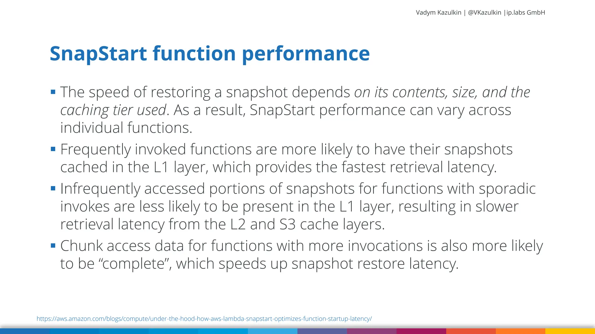 Vadym Kazulkin | @VKazulkin |ip.labs GmbH ▪ The speed of restoring a snapshot depends on its contents, size, and the caching tier used. As a result, SnapStart performance can vary across individual functions. ▪ Frequently invoked functions are more likely to have their snapshots cached in the L1 layer, which provides the fastest retrieval latency. ▪ Infrequently accessed portions of snapshots for functions with sporadic invokes are less likely to be present in the L1 layer, resulting in slower retrieval latency from the L2 and S3 cache layers. ▪ Chunk access data for functions with more invocations is also more likely to be “complete”, which speeds up snapshot restore latency. SnapStart function performance https://aws.amazon.com/blogs/compute/under-the-hood-how-aws-lambda-snapstart-optimizes-function-startup-latency/ 