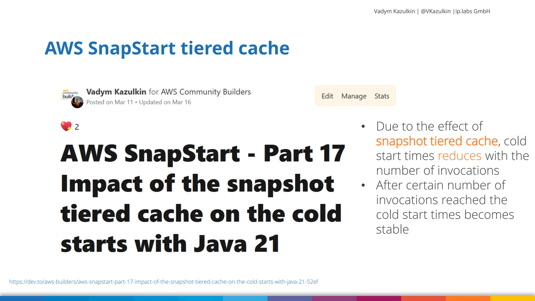 Vadym Kazulkin | @VKazulkin |ip.labs GmbH AWS SnapStart tiered cache 52 https://dev.to/aws-builders/aws-snapstart-part-17-impact-of-the-snapshot-tiered-cache-on-the-cold-starts-with-java-21-52ef • Due to the effect of snapshot tiered cache, cold start times reduces with the number of invocations • After certain number of invocations reached the cold start times becomes stable 