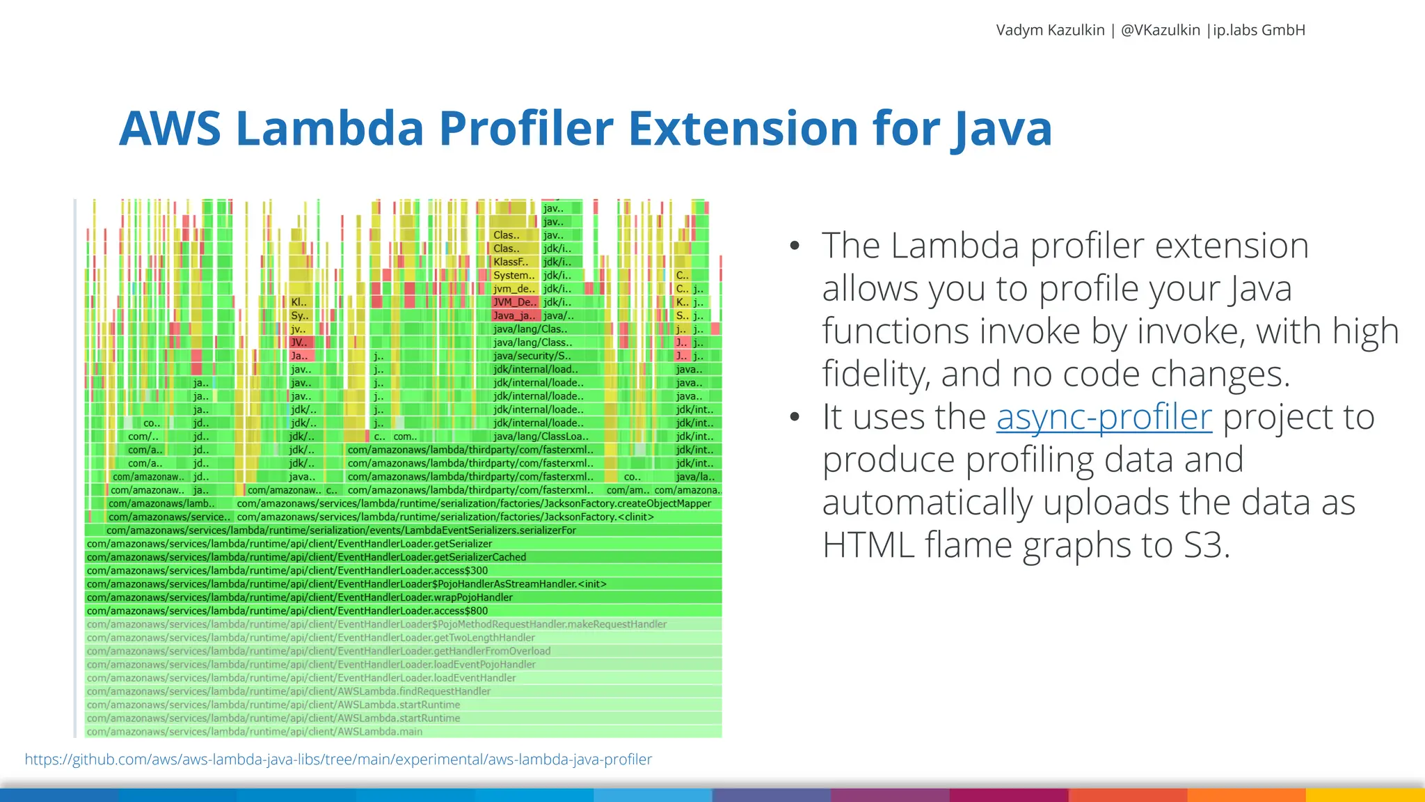 Vadym Kazulkin | @VKazulkin |ip.labs GmbH AWS Lambda Profiler Extension for Java https://github.com/aws/aws-lambda-java-libs/tree/main/experimental/aws-lambda-java-profiler • The Lambda profiler extension allows you to profile your Java functions invoke by invoke, with high fidelity, and no code changes. • It uses the async-profiler project to produce profiling data and automatically uploads the data as HTML flame graphs to S3. 