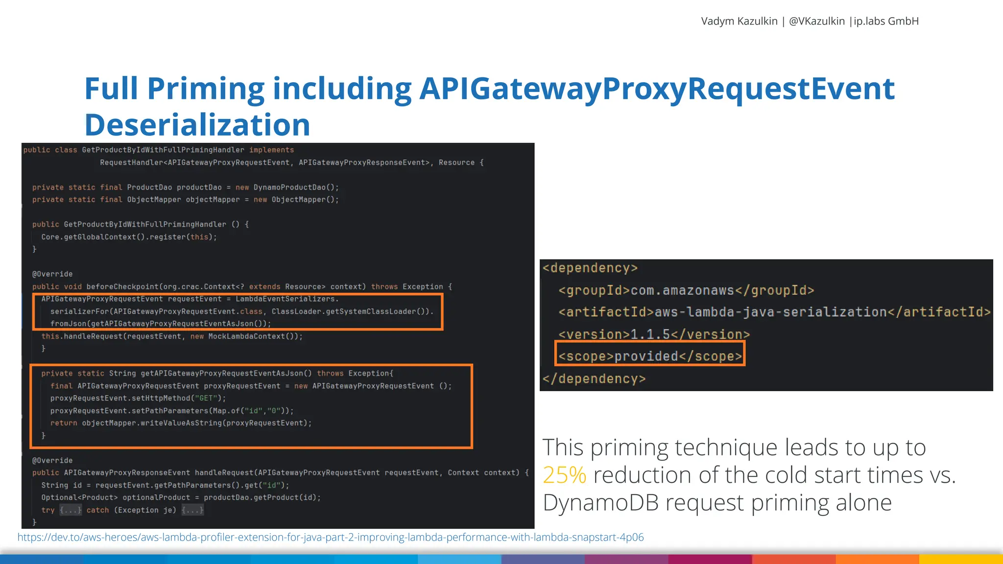 Vadym Kazulkin | @VKazulkin |ip.labs GmbH Full Priming including APIGatewayProxyRequestEvent Deserialization https://dev.to/aws-heroes/aws-lambda-profiler-extension-for-java-part-2-improving-lambda-performance-with-lambda-snapstart-4p06 This priming technique leads to up to 25% reduction of the cold start times vs. DynamoDB request priming alone 