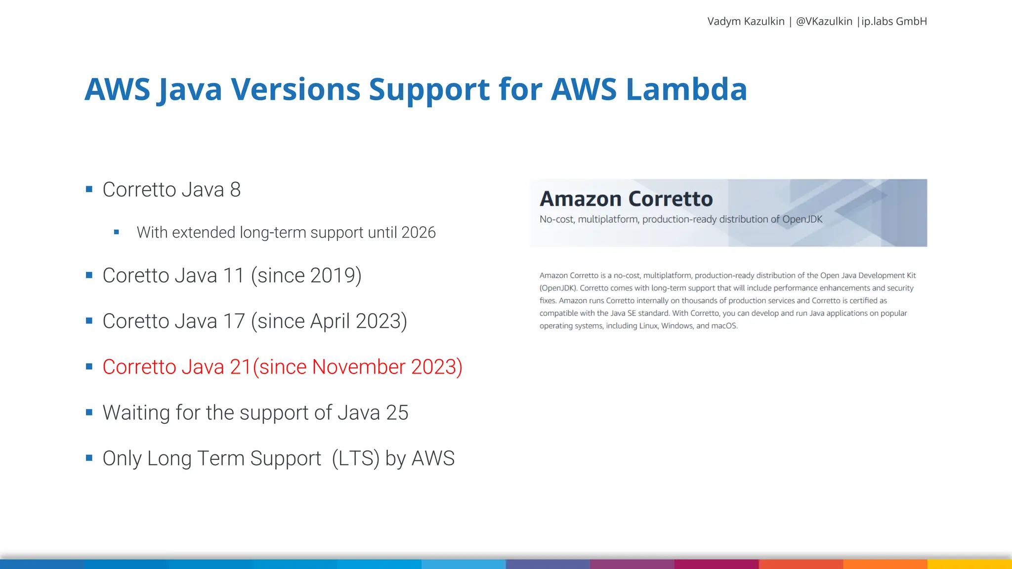 Vadym Kazulkin | @VKazulkin |ip.labs GmbH ▪ Corretto Java 8 ▪ With extended long-term support until 2026 ▪ Coretto Java 11 (since 2019) ▪ Coretto Java 17 (since April 2023) ▪ Corretto Java 21(since November 2023) ▪ Waiting for the support of Java 25 ▪ Only Long Term Support (LTS) by AWS AWS Java Versions Support for AWS Lambda 7 
