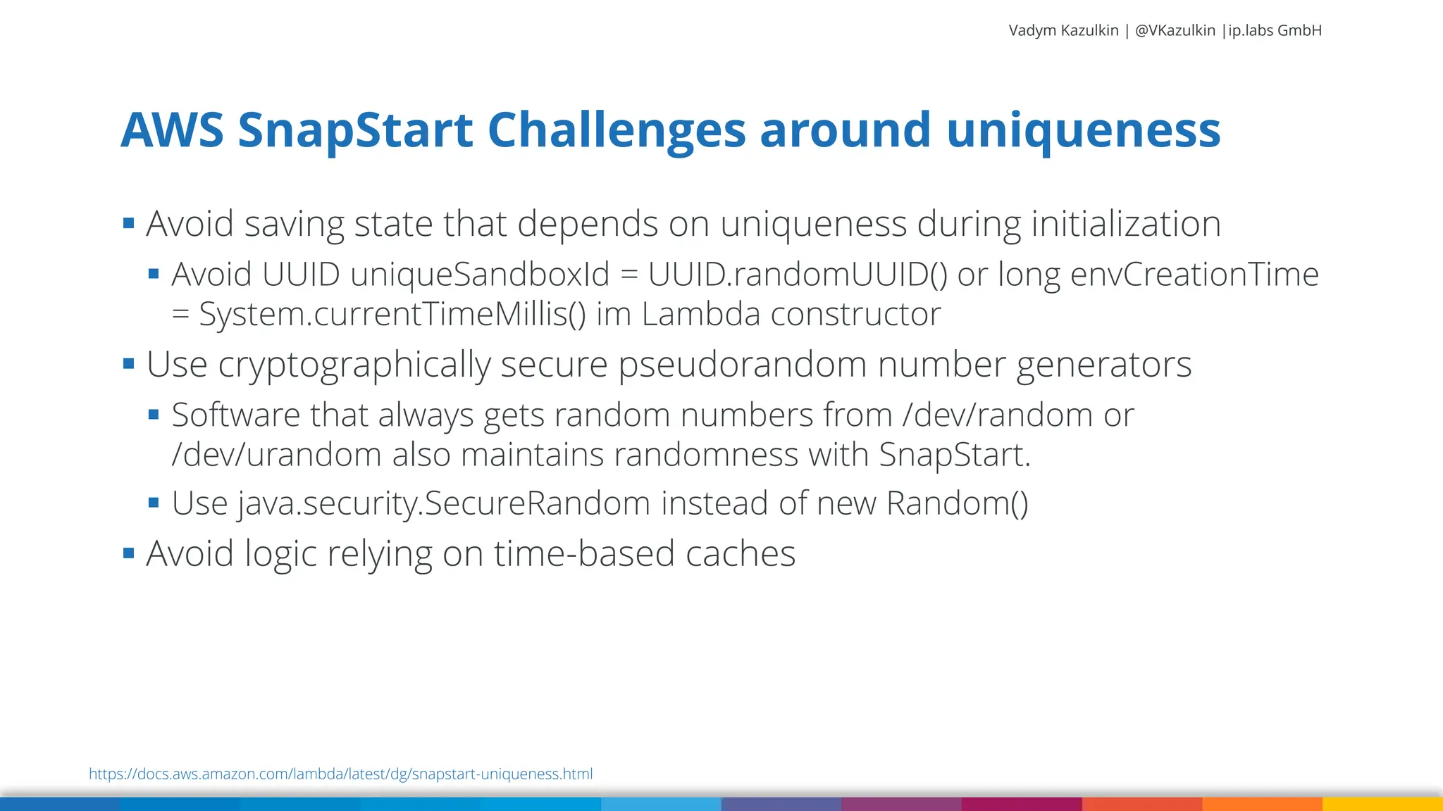 Vadym Kazulkin | @VKazulkin |ip.labs GmbH ▪ Avoid saving state that depends on uniqueness during initialization ▪ Avoid UUID uniqueSandboxId = UUID.randomUUID() or long envCreationTime = System.currentTimeMillis() im Lambda constructor ▪ Use cryptographically secure pseudorandom number generators ▪ Software that always gets random numbers from /dev/random or /dev/urandom also maintains randomness with SnapStart. ▪ Use java.security.SecureRandom instead of new Random() ▪ Avoid logic relying on time-based caches AWS SnapStart Challenges around uniqueness 61 https://docs.aws.amazon.com/lambda/latest/dg/snapstart-uniqueness.html 