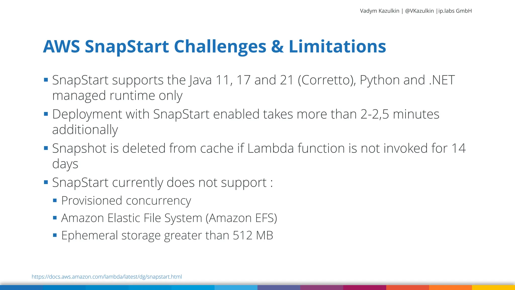 Vadym Kazulkin | @VKazulkin |ip.labs GmbH ▪ SnapStart supports the Java 11, 17 and 21 (Corretto), Python and .NET managed runtime only ▪ Deployment with SnapStart enabled takes more than 2-2,5 minutes additionally ▪ Snapshot is deleted from cache if Lambda function is not invoked for 14 days ▪ SnapStart currently does not support : ▪ Provisioned concurrency ▪ Amazon Elastic File System (Amazon EFS) ▪ Ephemeral storage greater than 512 MB AWS SnapStart Challenges & Limitations https://docs.aws.amazon.com/lambda/latest/dg/snapstart.html 