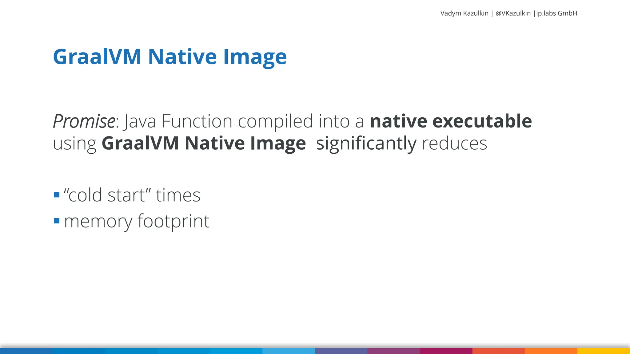 Vadym Kazulkin | @VKazulkin |ip.labs GmbH Promise: Java Function compiled into a native executable using GraalVM Native Image significantly reduces ▪ “cold start” times ▪ memory footprint GraalVM Native Image 67 