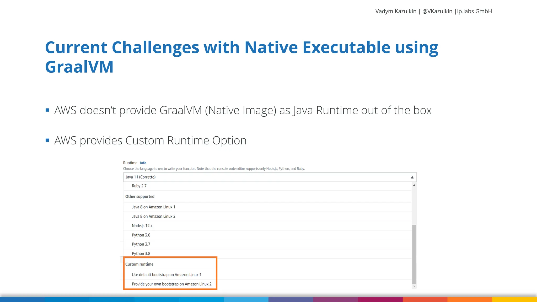 Vadym Kazulkin | @VKazulkin |ip.labs GmbH ▪ AWS doesn’t provide GraalVM (Native Image) as Java Runtime out of the box ▪ AWS provides Custom Runtime Option Current Challenges with Native Executable using GraalVM 