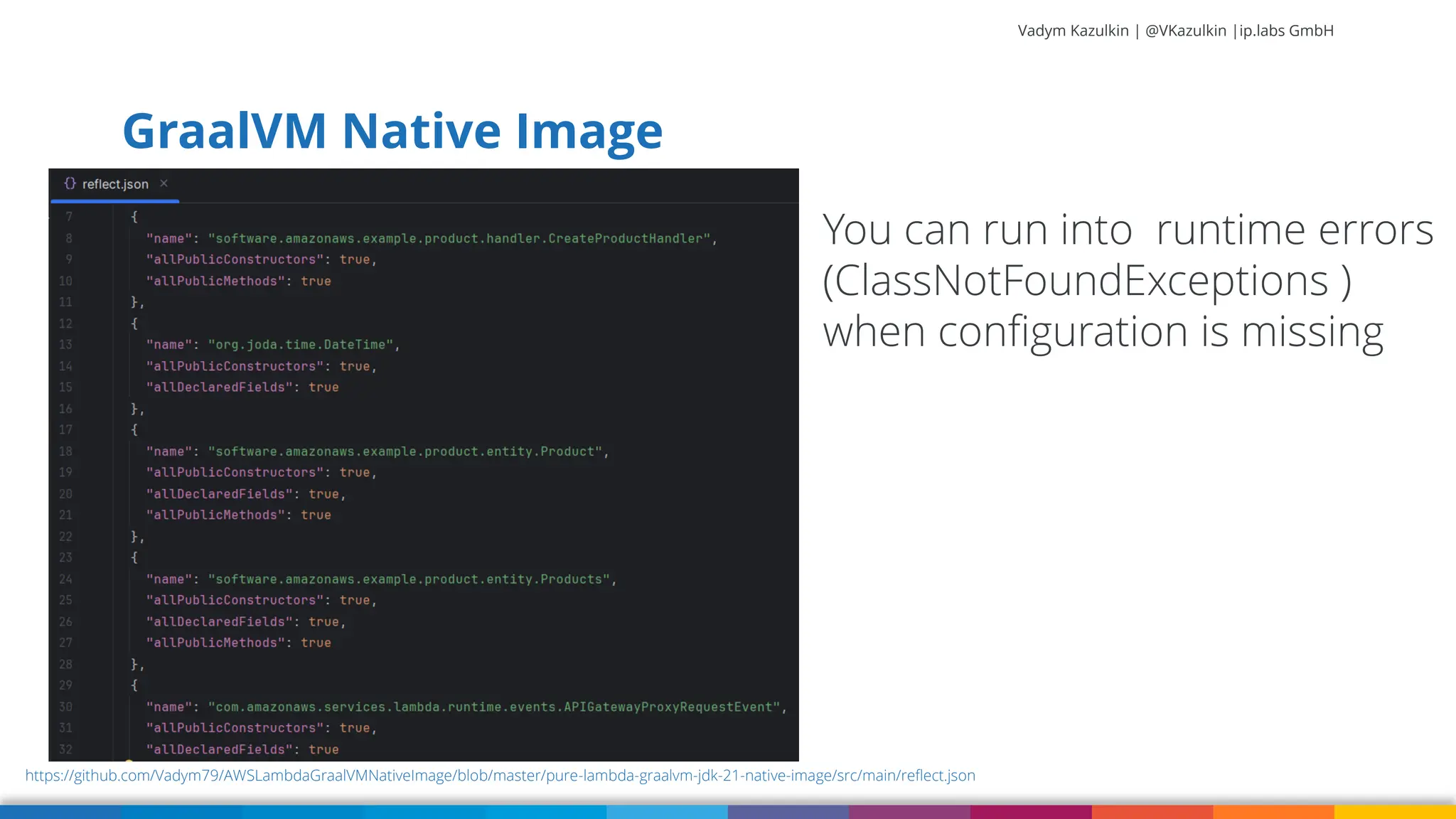 Vadym Kazulkin | @VKazulkin |ip.labs GmbH GraalVM Native Image 74 https://github.com/Vadym79/AWSLambdaGraalVMNativeImage/blob/master/pure-lambda-graalvm-jdk-21-native-image/src/main/reflect.json You can run into runtime errors (ClassNotFoundExceptions ) when configuration is missing 