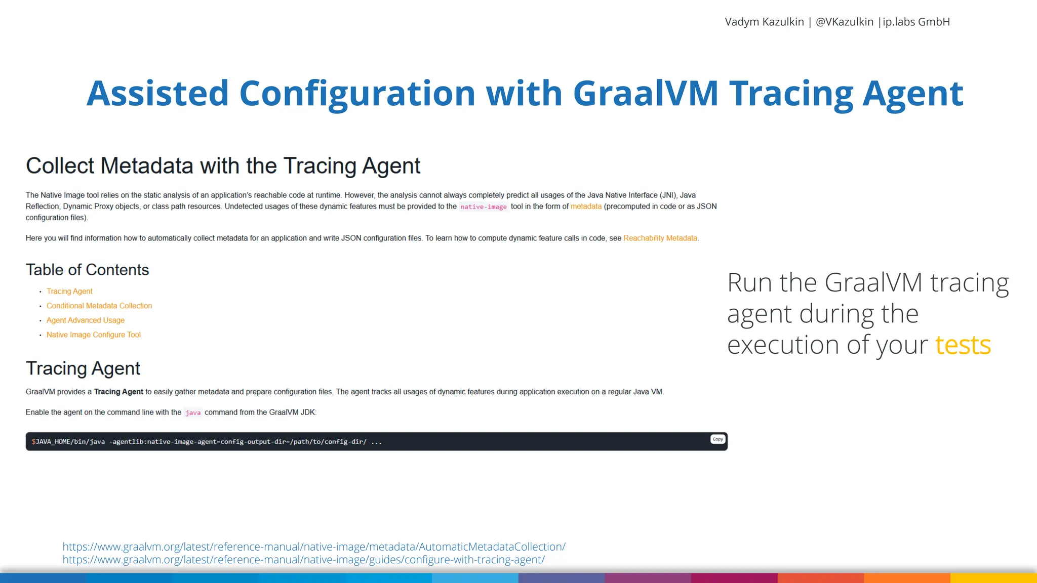 Vadym Kazulkin | @VKazulkin |ip.labs GmbH Assisted Configuration with GraalVM Tracing Agent https://www.graalvm.org/latest/reference-manual/native-image/metadata/AutomaticMetadataCollection/ https://www.graalvm.org/latest/reference-manual/native-image/guides/configure-with-tracing-agent/ Run the GraalVM tracing agent during the execution of your tests 