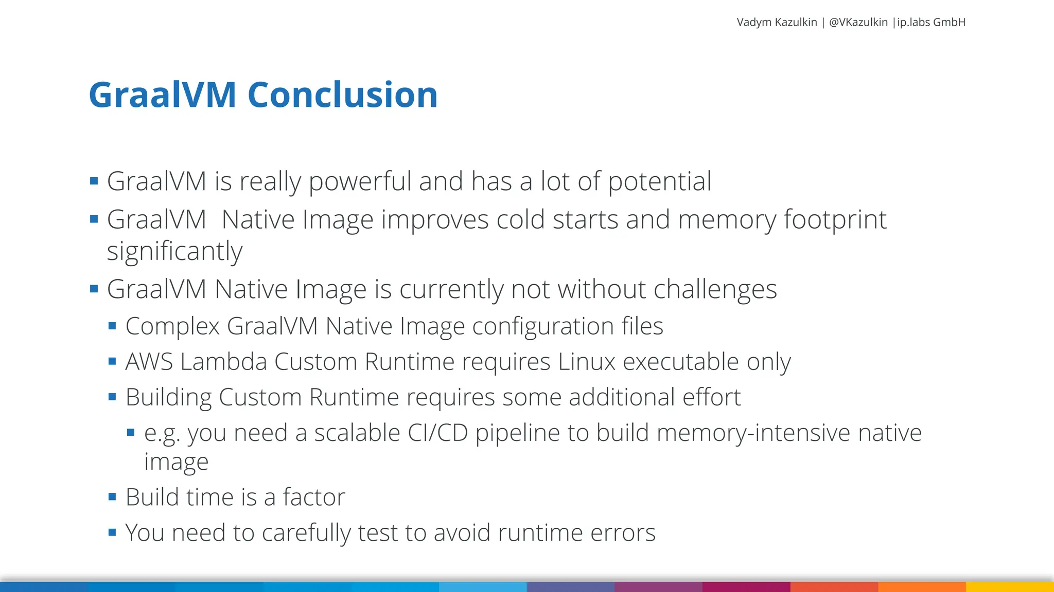 Vadym Kazulkin | @VKazulkin |ip.labs GmbH ▪ GraalVM is really powerful and has a lot of potential ▪ GraalVM Native Image improves cold starts and memory footprint significantly ▪ GraalVM Native Image is currently not without challenges ▪ Complex GraalVM Native Image configuration files ▪ AWS Lambda Custom Runtime requires Linux executable only ▪ Building Custom Runtime requires some additional effort ▪ e.g. you need a scalable CI/CD pipeline to build memory-intensive native image ▪ Build time is a factor ▪ You need to carefully test to avoid runtime errors GraalVM Conclusion 