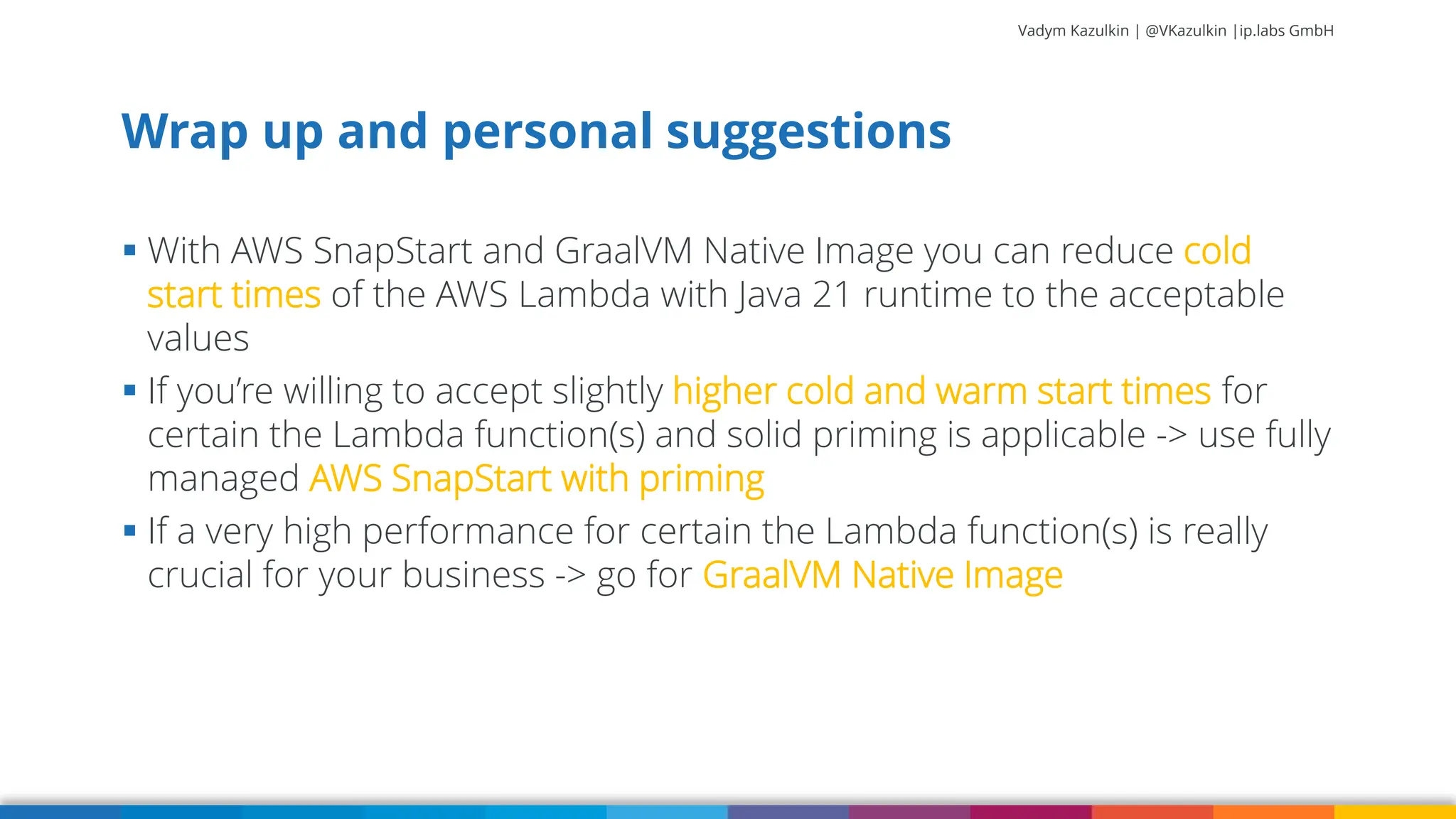 Vadym Kazulkin | @VKazulkin |ip.labs GmbH ▪ With AWS SnapStart and GraalVM Native Image you can reduce cold start times of the AWS Lambda with Java 21 runtime to the acceptable values ▪ If you’re willing to accept slightly higher cold and warm start times for certain the Lambda function(s) and solid priming is applicable -> use fully managed AWS SnapStart with priming ▪ If a very high performance for certain the Lambda function(s) is really crucial for your business -> go for GraalVM Native Image Wrap up and personal suggestions 80 