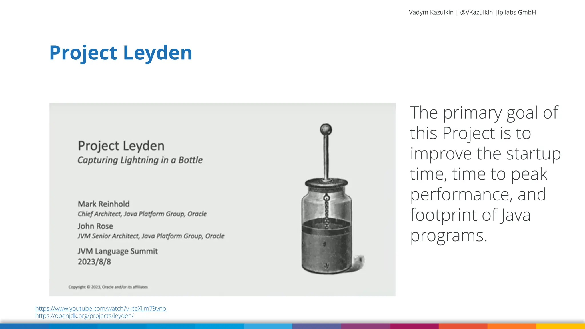 Vadym Kazulkin | @VKazulkin |ip.labs GmbH Project Leyden The primary goal of this Project is to improve the startup time, time to peak performance, and footprint of Java programs. https://www.youtube.com/watch?v=teXijm79vno https://openjdk.org/projects/leyden/ 