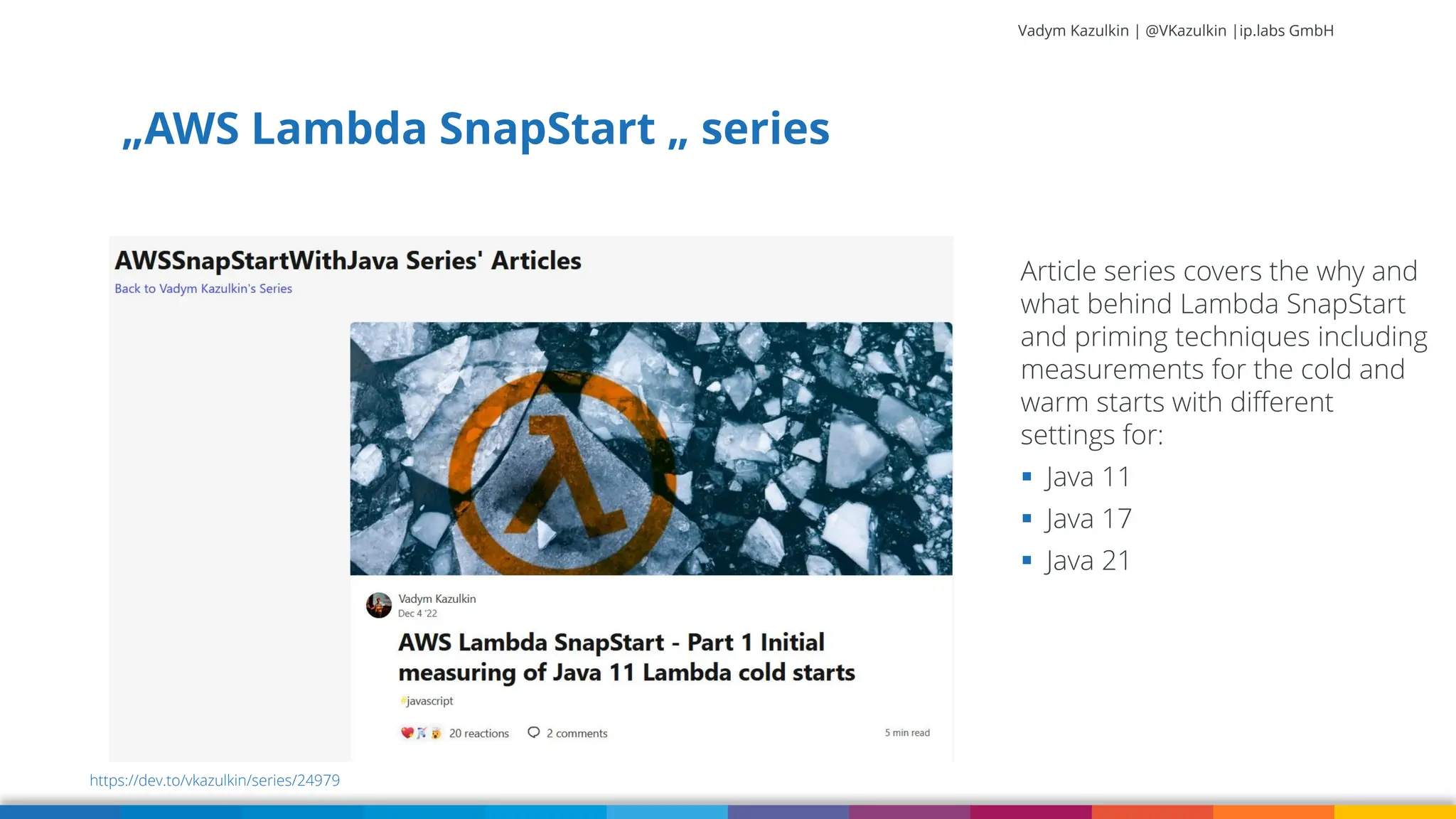 Vadym Kazulkin | @VKazulkin |ip.labs GmbH „AWS Lambda SnapStart „ series 85 https://dev.to/vkazulkin/series/24979 Article series covers the why and what behind Lambda SnapStart and priming techniques including measurements for the cold and warm starts with different settings for: ▪ Java 11 ▪ Java 17 ▪ Java 21 